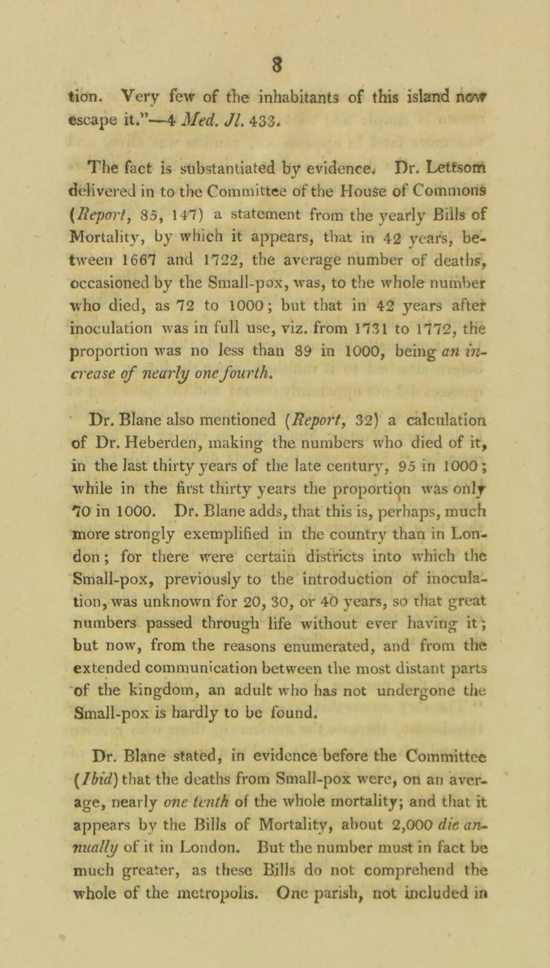 tion. Very few of the inhabitants of this island now escape it.”—4 Med. J]. 433. The fact is substantiated by evidence, Dr. Lettsom delivered in to the Committee of the House of Commons (Report, 85, 147) a statement from the yearly Bills of Mortality, by which it appears, that in 42 years, be- tween 1667 and 1722, the average number of deaths, occasioned by the Small-pox, was, to the whole number who died, as 72 to 1000; but that in 42 years aftet inoculation was in full use, viz. from 1731 to 1772, the proportion was no less than 89 in 1000, being an w- crease of nearly one fourth. Dr. Blane also mentioned (Report, 32) a calculation of Dr. Heberden, making the numbers who died of it, in the last thirty years of the late century, 95 in 1000; while in the first thirty years the proportign was only 70in 1000. Dr. Blane adds, that this is, perhaps, much more strongly exemplified in the country than in Lon- don; for there were certain districts into which the Small-pox, previously to the introduction of inocula- tion, was unknown for 20, 30, or 40 years, so that great numbers. passed through life without ever having it; but now, from the reasons enumerated, and from the extended communication between the most distant parts ‘of the kingdom, an adult who has not undergone the Small-pox is hardly to be found. Dr. Blane stated, in evidence before the Committce (7bid) that the deaths from Small-pox were, on an aver- age, nearly one tenth of the whole mortality; and that it appears by the Bills of Mortality, about 2,000 die an- mually of it in London. But the number must in fact be much greater, as these Bills do not comprehend the whole of the metropolis. One parish, not included in