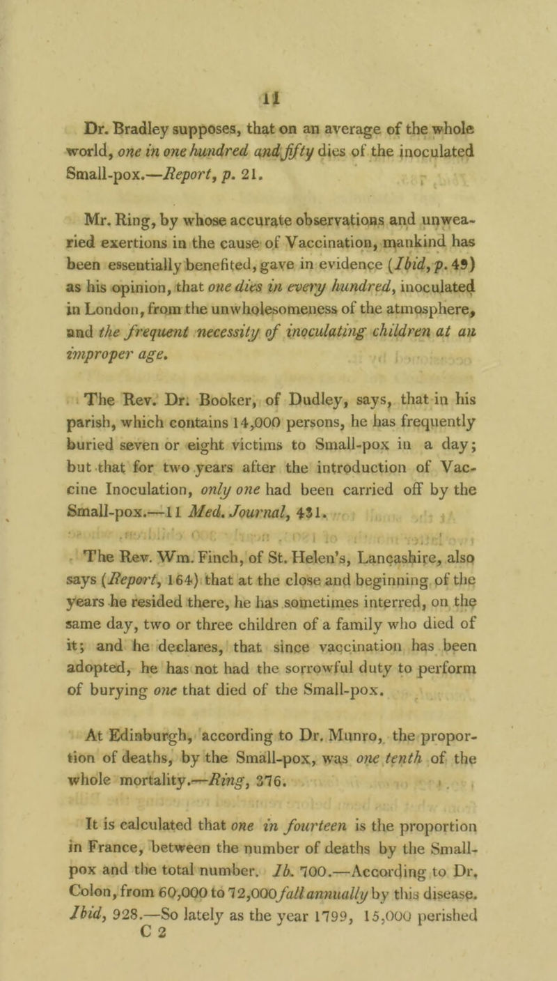 Dr. Bradley supposes, that on an average of the whole world, one in one hundred qnd\ fifty dies of the inoculated Small-pox.—eport, p. 21. . _ Mr. Ring, by whose accurate observations and unwea~- ried exertions in the cause of Vaccination, mankind has been essentially benefited, gave in evidence (J. bid, p-49) as his opinion, that one divs in every hundred, inoculated in London, from the unwholesomeness of the atmosphere, and the frequent necessity of inoculating nisl at an amproper age. | -. The Rev. Dr: Booker, of Dudley, says, that-in his parish, which contains 14,000 persons, he es frequently buried seven or eight victims to Small-pox in a day; but that for two years after the introduction of Vac- cine Inoculation, only one had been carried off by the sane een ath Journal, 43 Lae 2 pero bl) 0 Vijtnon .COeRL to at The Rev. Wm. Finch, ‘of St. Helen’s, eapetieore clin says (eport, 164): that at the close and beginning, of the years he resided there, he has sometimes interred, on, the same day, two or three children of a family who died of its and. he: declares,| that since vaccination, has been adopted, he has:not had the sorrowful duty to perform of burying one that died of the Small-pox, At Edinburgh, ‘according to Dr, Munro, .the:propor- tion of deaths, by the Smalll-pox, was one tenth of. the whole mortality.—Aing, 376... ere. ‘It is calculated that one in fourteen is the proportion in France, between the number of deaths by the Small- pox and the totalnumber, Jb. '700.—According to Dr, Colon, from 60,000 to 72,000 fall annually by this disease. hid, wy t lately as the year 1799, 15,000 perished