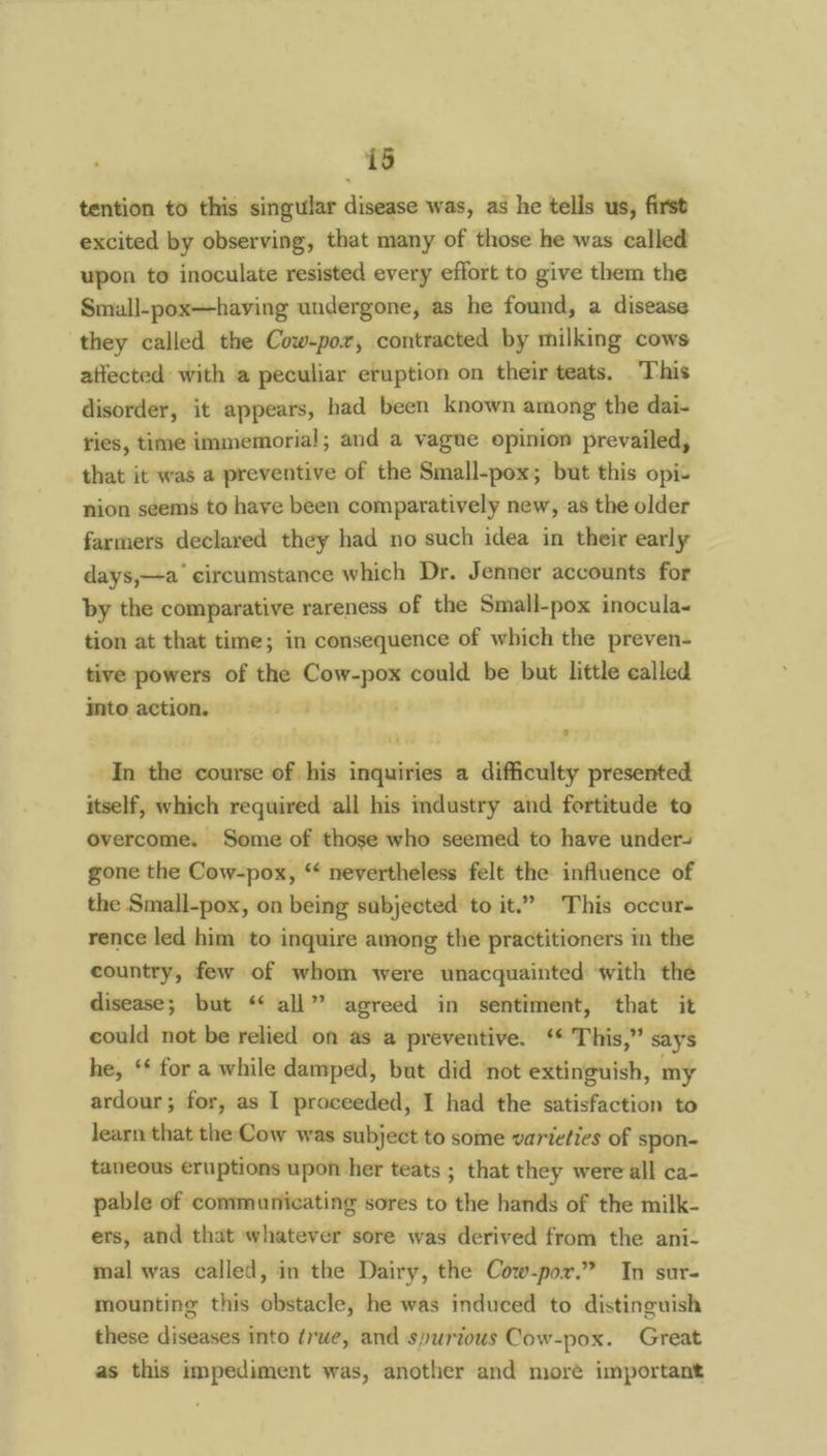 tention to this singular disease was, as he tells us, first excited by observing, that many of those he was called upon to inoculate resisted every effort to give them the Smuall-pox—having undergone, as he found, a disease they called the Cow-por, contracted by milking cows affected with a peculiar eruption on their teats, This disorder, it appears, had been known among the dai- ries, time immemorial; and a vague opinion prevailed, that it was a preventive of the Small-pox; but this opi- nion seems to have been comparatively new, as the older farmers declared they had no such idea in their early days,—a circumstance which Dr. Jenner accounts for by the comparative rareness of the Small-pox inocula- tion at that time; in consequence of which the preven- tive powers of the Cow-pox could be but little called into action. In the course of his inquiries a difficulty presented itself, which required all his mdustry and fortitude to overcome. Some of those who seemed to have under- gone the Cow-pox, “ nevertheless felt the influence of the Small-pox, on being subjected to it.” This occur- rence led him to inquire among the practitioners in the country, few of whom were unacquainted with the disease; but ‘‘ all” agreed in sentiment, that it could not be relied on as a preventive. ‘* This,” says he, ** for a while damped, but did ‘not extinguish, my ardour; for, as I proceeded, I had the satisfaction to learn that the Cow was subject to some varieties of spon- taneous eruptions upon her teats ; that they were all ca- pable of communicating sores to the hands of the milk- ers, and that whatever sore was derived from the ani- mal was called, in the Dairy, the Cow-por.” In sur- mounting this obstacle, he was induced to distinguish these diseases into true, and spurious Cow-pox. Great as this impediment was, another and moré important