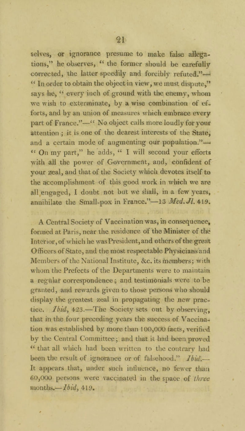 selves, or ignorance presume to make false allega- tions,” he observes, ‘‘ the former should be carefully corrected, the latter speedily and forcibly refuted.” “¢ In order to obtain the object in view, we must dispute,” says he, ‘‘ every inch of ground with the enemy, whom we wish to exterminate, by a wise combination of ef. forts, and by an union of measures which embrace every part of France.”—‘‘ No object calls more loudly for your attention ; it is one of the dearest interests of the State, and a certain mode of augmenting our population.”—~ «© On my part,” he adds, “ I will second your efforts with all the power of Government, and, confident of your zeal, and that of the Society which devotes itself to the accomplishment of this good work in which we are all engaged, I doubt not but we shall, ima few years, annihilate the Small-pox in France.”—13 Afed. Jl. 419. A Central Society of Vaccination was, in consequence, formed at Paris, near the residence of the Minister of the Interior, of which he was President, and others of the great Officers of State, and the most respectable Physicians and Members of the National Institute, &c. its members; with whom the Prefects of the Departments were to maintain a regulaf correspondence; and testimonials were to be granted, and rewards given to those persons who should display the greatest zeal in propagating the new prac- tice. bid, 423.—The Society sets out by observing, that in the four preceding years the success of Vaccina- tion was established by more than 100,000 facts, verified by the Central Committee; and that it had been proved * that all which had been written to the contrary had been the result of ignorance or of falsehood.” Zdid,— It appears that, under such influence, no fewer than 60,000 persons were vaccinated in the space of three months.—JZ6id, 419.