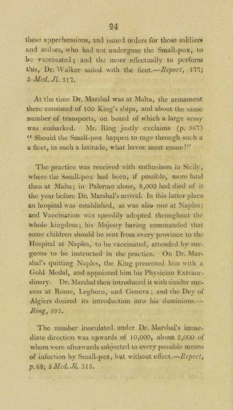 these apprehensions, and issued orders for those soldiers and sailors, who had not undergone the Small-pox, to be vaceimated; and the more effectually to perform this, Dr. Walker sailed with the fleet—Report, 177; 5 Med. Jl. 311. At the time Dr, Marshal was at Malta, the armament there consisted of 100 King’s ships, and about the same number of transports, on board of which a large army was embarked. Mr. Ring justly exclaims (p. 567) “€ Should the Small-pox happen to rage through such a a fleet, in such a latitude, what havoc must ensue!” The practice was received with enthusiasm in Sicily, where the Small-pox had been, if possible, more fatal than at Malta; in Palermo alone, 8,000 had died of it the year before Dr. Marshal’s arrival. In this latter place an hospital was established, as was alse one at Naples; and Vaccination was speedily adopted throughout the whole kingdom; his Majesty having commanded that some children should be sent from every province to the Hospital at Naples, to be vaccinated, attended: by sur- geons to be instructed in the practice. On Dr. Mar- shal’s quitting Naples, the King presented him with a Gold Medal, and appointed him his Physician Extraor- dinary. Dr. Marshal then introduced it with similar suc- cess at Rome, Leghorn, and Geneva; and the Dey of ‘Algiers desired its introduction into his dominions. Ring, 595. / The number inoeulated under Dr. Marshal’s imme- diate direction was upwards of 10,000, about 2,000 of whom were afterwards subjected to every possible means of infection by Small-pox, but without effect.—feport, p.68; 5 ded. Jl, 315.