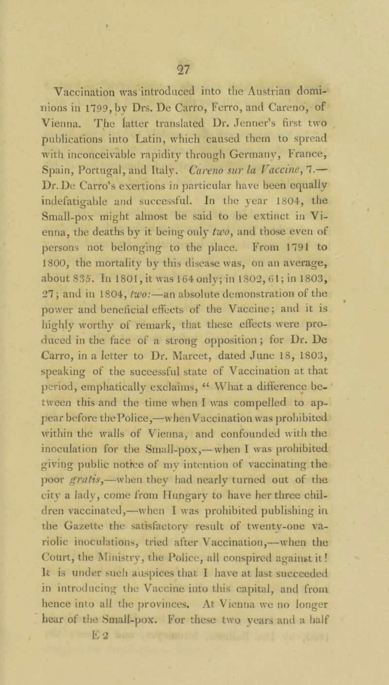 Vaccination was introduced into the Austrian domi- nions in 1799, by Drs. De Carro, Ferro, and Careno, of Vienna. The latter translated Dr. Jenner’s first two - publications into Latin, which caused them to spread with inconceivable rapidity through Germany, France, Spain, Portugal, and Italy. Careno sur la Vaceine, 1.— Dr. De Carro’s exertions in particular have been equally indefatigable and successful. In the year 1804, the Small-pox might almost be said to be extinct in Vi- enna, the deaths by it being only éwo, and those even of persons not belonging to the place. From 1791 to 1800, the mortality by this disease was, on an average, about 835. In 1801, it was 164 only; in 1802, 61; in 1803, 27; and in 1804, two:—an absolute demonstration of the power and beneficial effects of the Vaccine; and it is highly worthy of remark, that these effects were pro- duced in the face of a strong opposition; for Dr. De Carro, in a letter to Dr. Marcet, dated June 18, 1803, speaking of the successful state of Vaccination at that period, emphatically exclaims, “* What a difference be-' tween this and the time when I was compelled to ap- pear before the Police, —when Vaccination was prohibited within the walls of Vienna, and confounded with the inoculation for the Small-pox,—when I was prohibited giving public nottce of my intention of vaccinating the poor gratis,—when they had nearly turned out of the city a lady, come from Hungary to have her three chil- dren vaccinated,—when I was prohibited publishing in the Gazette the satisfactory result of twenty-one va- riolic inoculations, tried after Vaccination,—when the Court, the Ministry, the Police, all conspired against it! lt is under such auspices that I have at last succeeded in introducing the Vaccine into this capital, and from hence into all the provinces, At Vienna we no longer _ bear of the Small-pox. For these two years and a half K2
