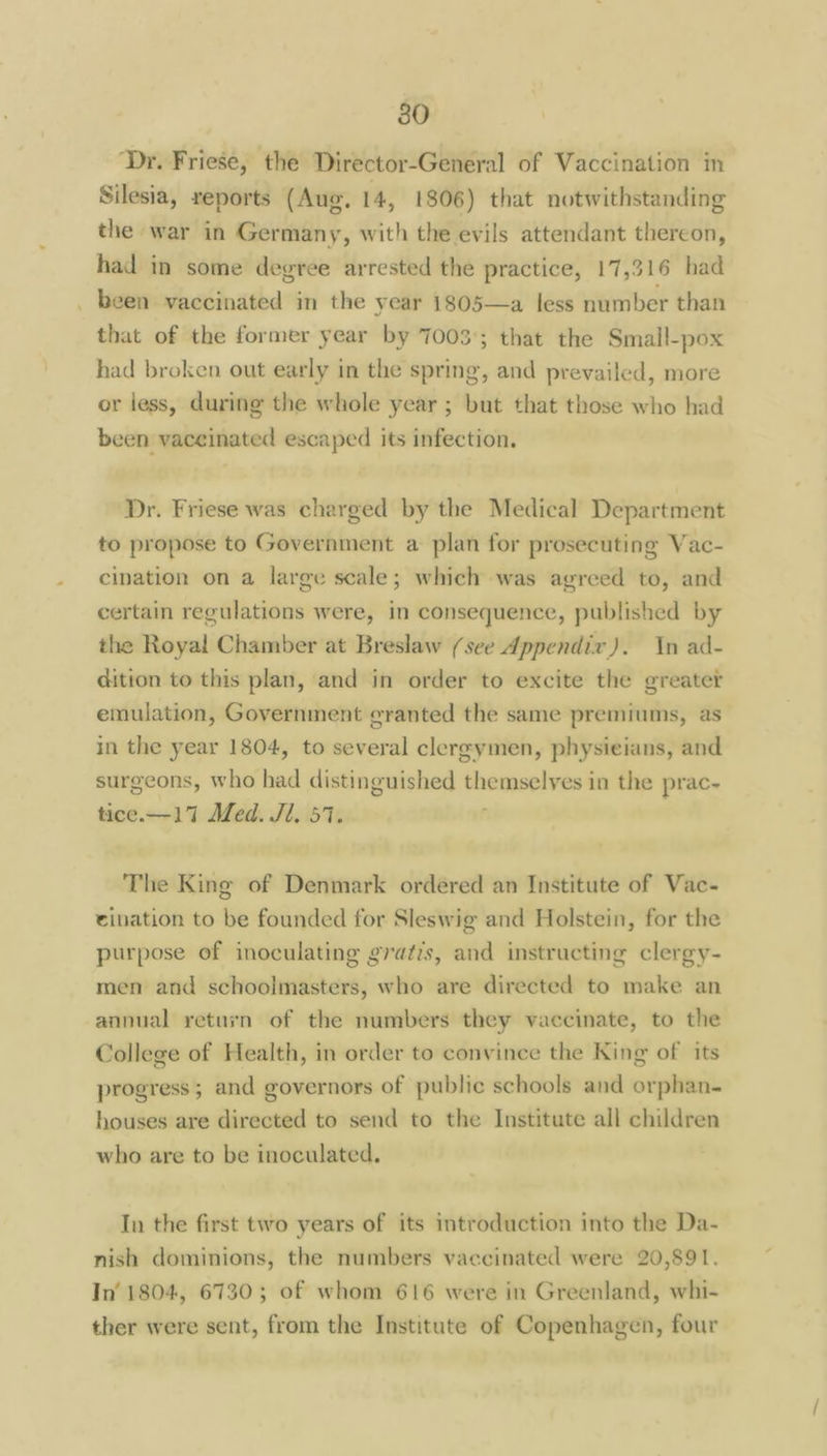 80 ‘Dr. Friese, the Director-General of Vaccination in Silesia, reports (Aug. 14, 1806) that notwithstanding the war in Germany, with the evils attendant thereon, had in some degree arrested the practice, 17,316 had _ been vaccinated in the year 1805—a less number than that of the former year by 7003°; that the Small-pox had broken out early in the spring, and prevailed, more or less, during the whole year ; but that those who had been vaccinated escaped its infection. Dr. Friese was charged by the Medical Department to propose to Government a plan for prosecuting Vac- cination on a large scale; which was agreed to, and certain regulations were, in consequence, published by the Royal Chamber at Breslaw (see Appendix). In ad- dition to this plan, and in order to excite the greater emulation, Government cranted the same premiums, as in the year 1804, to several clergymen, physieians, and surgeons, who had distinguished themselves in the prac- tice.—17 Med. Jl. 57. The King of Denmark ordered an Institute of Vac- eivation to be founded for Sleswig and Holstein, for the purpose of inoculating gratis, and instructing clergy- men and schoolmasters, who are directed to make an annual return of the numbers they vaccinate, to the College of Health, in order to convince the King of its progress; and governors of public schools and orphan. houses are directed to send to the Institute all children who are to be inoculated. In the first two years of its introduction into the Da- nish dominions, the numbers vaccinated were 20,891, In’ 1804, 6730; of whom 616 were in Greenland, whi- ther were sent, from the Institute of Copenhagen, four