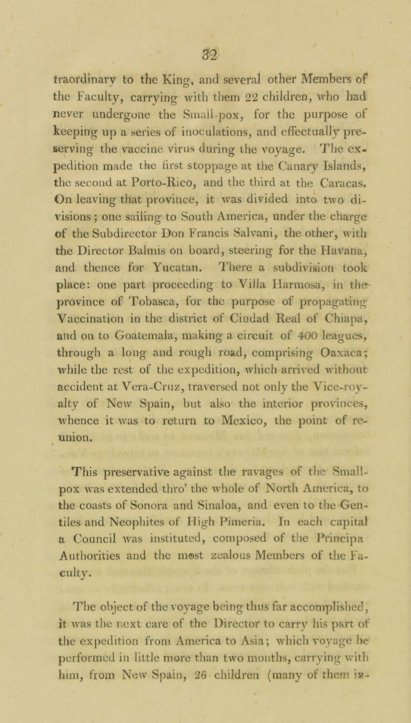 traordinary to the King, and several other Member's of the Faculty, carrying with them 22 children, who had never undergone the Smail-pox, for the purpose of keeping up a series of inoculations, and effectually pre- serving the vaccine virus during the voyage. ‘The ex- pedition made the first stoppage at the Canary Islands, the second at Porto-Rico, and the third at the Caracas. On leaving that province, it was divided into two di- visions ; one sailing to South America, under the charge of the Subdirector Don Francis Salvani, the other, with the Director Balmis on board, steering for the Havana, and thence for Yucatan. ‘There a subdivision took place: one part proceeding to Villa Harmosa, in the province of Tobasca, for the purpose of propagating Vaccination in the district of Ciudad Real of Chiapa, and on to Goatemala, making a circuit of 400 leagues, through a long and rough road, comprising Oaxaca; while the rest of the expedition, which arrived without accident at Vera-Cruz, traversed not only the Vice-roy- alty of New Spain, but also the interior provinces, whence it was to return to Mexico, the point of re- _ union. This preservative against the ravages of the Small- pox was extended thro’ the whole of North America, to the coasts of Sonora and Sinaloa, and even to the Gen- tiles and Neophites of High Pimeria. In each capital a Council was instituted, composed of the Principa Authorities and the most zealous Members of the Fa- culty. The object of the voyage being thus far accomplished, it was the next care of the Director to carry his part of the expedition from America to Asia; which voyage he performed in little more than two months, carrying with him, from New Spain, 26 children (many of them in-
