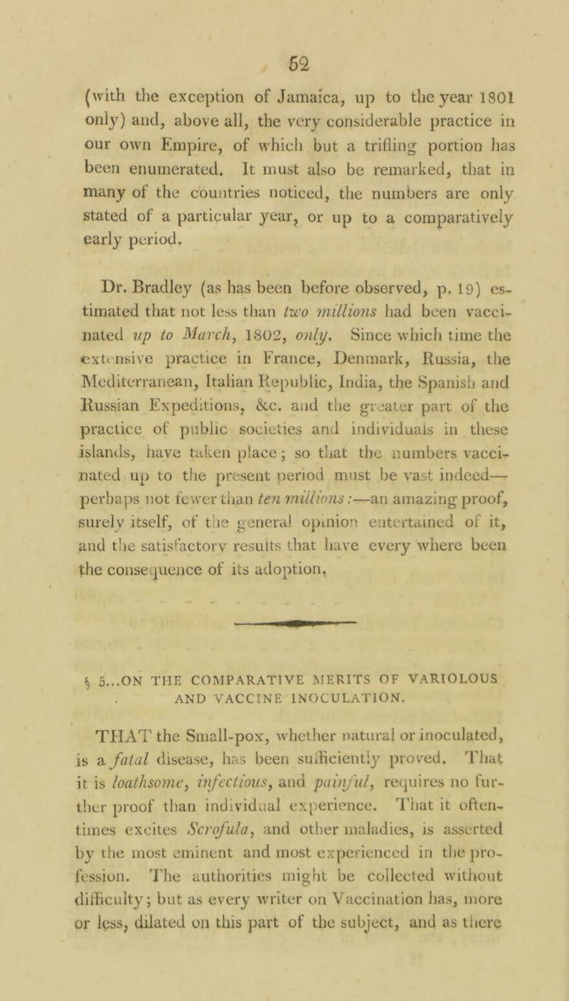 , 2 (with the exception of Jamaica, up to the year 1801 only) and, above all, the very considerable practice in our own Empire, of which but a trifling portion has been enumerated, It must also be remarked, that in many of the countries noticed, the numbers are only stated of a particular year, or up to a comparatively early period, Dr. Bradley (as has been before observed, p, 19) es- timated that not less than ¢wo madlions had been vacci- nated up to March, 1802, only, Since which time the extensive practice in France, Denmark, Russia, the Mediterranean, Italian Republic, India, the Spanish and Russian Expeditions, &c. and the greater part of the practice of public societies and individuals in these islands, have taken place; so that the numbers vacci- nated. up to the present period must be vast indeed— perhaps not fewer than ten mallions :—an amazing proof, surely itself, of the general opinion entertained of it, and the satisfactory results that have every where been the consequence of its adoption, re § 5..ON THE COMPARATIVE MERITS OF VARIOLOUS | AND VACCINE INOCULATION. THAT the Small-pox, whether natural or inoculated, is a fatal disease, has been suthciently proved, ‘That it is Zoathsome, infectious, and painful, requires no fur- ther proof than individual experience, That it often~ times excites Scrofuda, and other maladies, is asserted by the most eminent and most experienced in the pro- fession. ‘The authorities might be collected without difficulty ; but as every writer on Vaccination has, more or less, dilated on this part of the subject, and as there