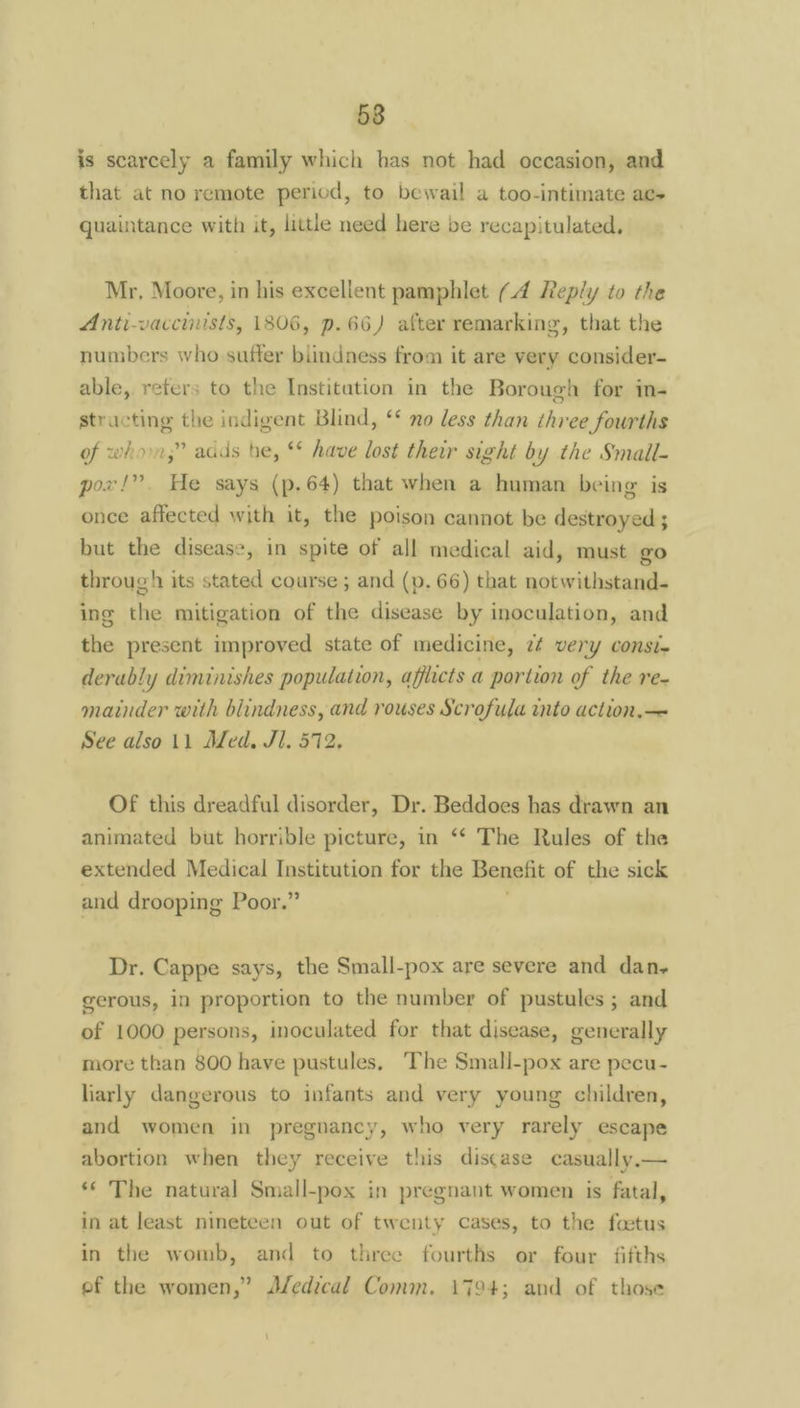 58 is scarcely a family which bas not had occasion, and that at no remote period, to bewail a too-intimate ae- quaintance with it, little need here be recapitulated, Mr. Moore, in his excellent pamphlet (.4 Reply to the Anti-vaccinists, 1806, p.66) after remarking, that the numbers who suffer blindness from it are very consider- able, refers to the Institution in the Borough for in- structing the indigent Blind, ‘* no less than three fourths of who,” adds he, ** have lost their sight by the Small- pox!” He says (p.64) that when a human being is once affected with it, the poison cannot be destroyed ; but the disease, in spite of all medical aid, must go through its stated course ; and (p. 66) that notwithstand- ing the mitigation of the disease by inoculation, and the present improved state of medicine, 2¢ very const. derably diminishes population, afflicts a portion of the re- mainder with blindness, and rouses Scrofula into action.— See also 11 Med. Jl. 572, Of this dreadful disorder, Dr. Beddoes has drawn an animated but horrible picture, in ‘* The Rules of the extended Medical Institution for the Benefit of the sick and drooping Poor.” 1 Dr. Cappe says, the Small-pox are severe and dan- gerous, in proportion to the number of pustules ; and of 1000 persons, inoculated for that disease, generally more than 800 have pustules, The Smali-pox are pecu- larly dangerous to infants and very young children, and women in pregnancy, who very rarely escape abortion when they receive this discase casually.— ‘** The natural Small-pox in pregnant women is fatal, in at least nineteen out of twenty cases, to the foetus in the womb, and to three fourths or four fifths ef the women,” Aledical Comm. 1794; and of those