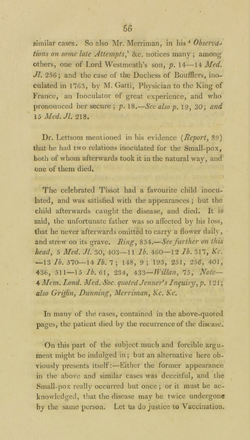 similar cases. So also Mr. Merriman, in his ¢ Observia- tions on some late Attempts,’ &c. notices many ; among’ others, one of Lord Westmeath’s son, p. 14—14 Med. Jl. 256; and the case of the Duchess of Boufflers, ino- culated in 1763, by M. Gatti, Physician to the King of France, an Inoculator of great experience, and who pronounced her secure ; p. 18.—See — 19, 30; and 15 Med. Jl. 218. Dr. Lettsom mentioned in his evidence (Report, $9) that he had two relations inoculated for the Small-pox, both of whom afterwards took it in the natural way, and one of them died. The celebrated Tissot had a favourite child inocu- lated, and was satisfied with the appearances ; but the child afterwards caught the disease, and died. It is said, the unfortunate father was so affected by his loss, that he never afterwards omitted to carry a flower daily, and strew on its grave. Ring, 854.—See further on this head, 5 Med. Jl. 30, 403—11 Jb. 460—12 Jb. 317, Ke. —13 Jb. 570—14 7b. 73 148, 93 195, 251, 256, 401, 436, 511—15 Jb. 61, 234, 433—Willan, 75, Note— 4 Mem. Lond. Med. Soc. quoted Jenner's Inquiry, p. 121; also Griffin, Dunning, Merriman, &c. Ke. In many of the cases, contained in the above-quoted pages, the patient died by the recurrence of the disease. On this part of the subject much and forcible argu- ment might be indulged in; but an alternative here ob- viously presents itself:—Kither the former appearance in the above and similar cases was deceitful, and the Small-pox really occurred but once; or it must be ac- knowledged, that the disease may be twice undergone by the same person. Let us do justice to Vaccination.