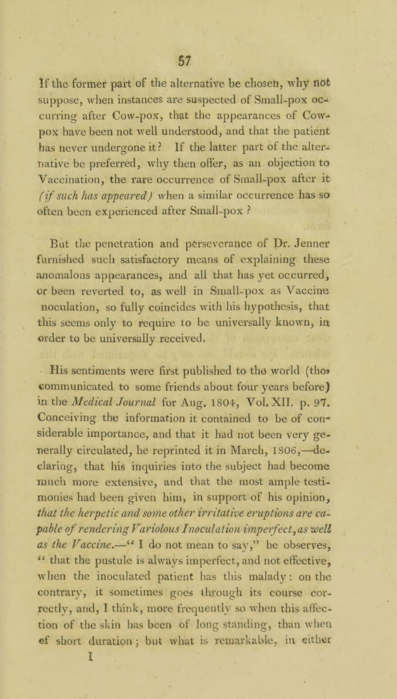 If the former part of the alternative be chosen, why not suppose, when instances are suspected of Smali-pox oc- curring after Cow-pox, that the appearances of Cow- pox have been not well understood, and that the patient has never undergone it? If the latter part of the alter- native be preferred, why then offer, as an objection to Vaccination, the rare occurrence of Small-pox after it (if such has appeared) when a similar occurrence has so often been experienced after Small-pox ? But the penetration and pérseverance of Dr. Jenner furnished such satisfactory means of explaining these anomalous appearances, and all that has yet occurred, or been reverted to, as well in Small-pox as Vaccine noculation, so fully coincides with his hypothesis, that this seems only to require to be universally known, in order to be universally received. His sentiments were first published to the world (thos communicated to some friends about four years before) in the Medical Journal for Aug. 1804, Vol, XII. p. 97. Conceiving the information it contained to be of con- siderable importance, and that it had not been very ge- nerally circulated, he reprinted it in March, 1806,—de- claring, that his inquiries into the subject had become much more extensive, and that the most ample testi- monies had been given him, in support of his opinion, that the herpetic and some other trritative eruptions are ca- pable of rendering Fariolous Inoculation imperfect, as well as the Vaccine.—‘‘ I do not mean to say,” he observes, ‘* that the pustule i is always imperfect, and not effective, when the inoculated patient has this malady: on the contrary, it sometimes goes through its course cor- rectly, and, I think, more frequently so when this affec- tion of the skin has been of Jong standing, than when ef short duration; but what is remarkable, in either I