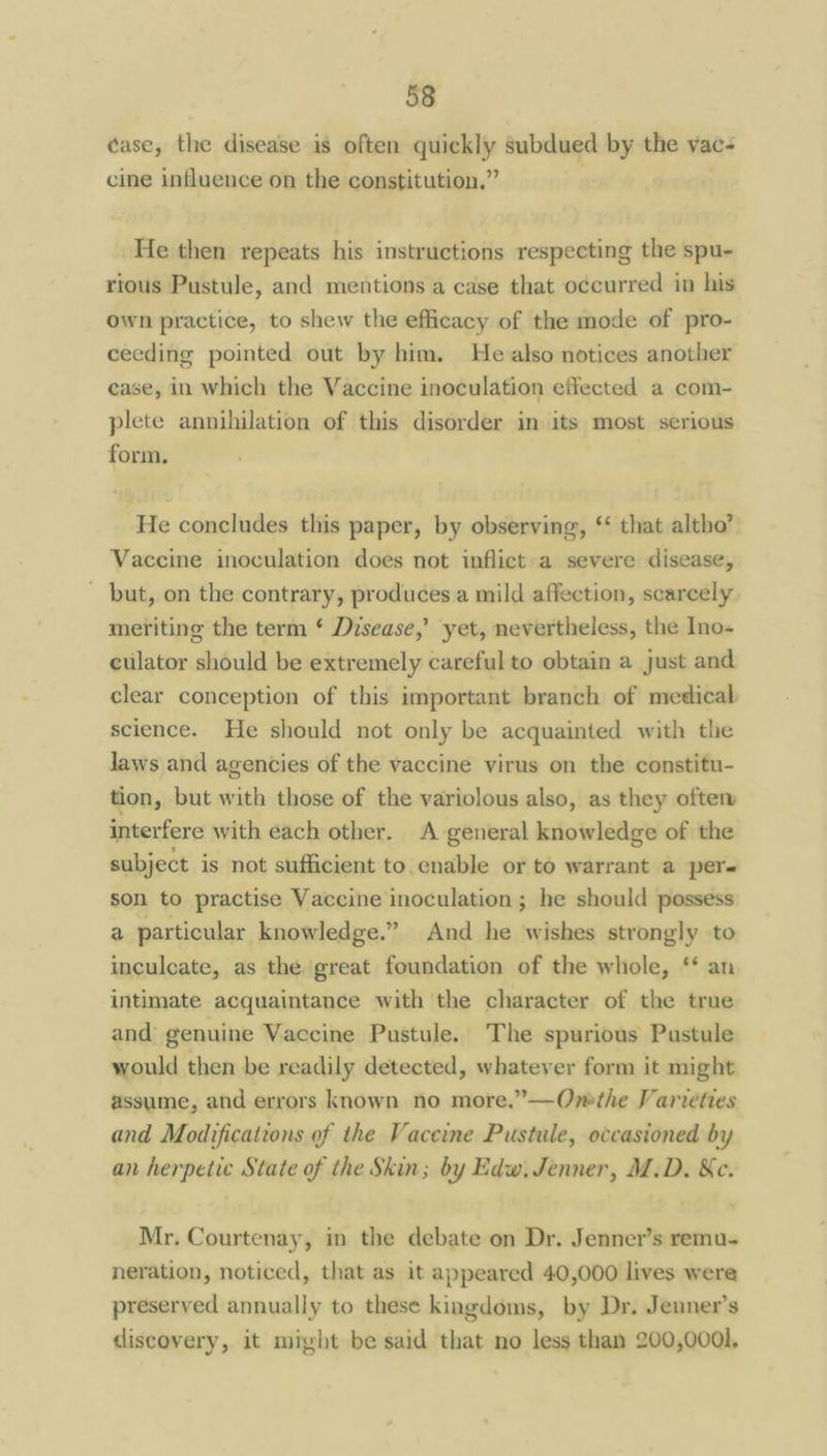 case, the disease is often quickly subdued by the vac- cine influence on the constitution.” He then repeats his instructions respecting the spu- rious Pustule, and mentions a case that occurred in his own practice, to shew the efficacy of the mode of pro- ceeding pointed out by him. He also notices another case, in which the Vaccine inoculation effected a com- plete annihilation of this disorder in its most serious form. He concludes this paper, by observing, that altho’ Vaccine inoculation does not inflict.a severe disease, _ but, on the contrary, produces a mild affection, scarcely meriting the term * Disease,’ yet, nevertheless, the Ino- culator should be extremely careful to obtain a just and clear conception of this important branch of medical science. He should not only be acquainted with the Jaws and agencies of the vaccine virus on the constitu- tion, but with those of the variolous also, as they often interfere with each other. A general knowledge of the subject is not sufficient to enable or to warrant a per son to practise Vaccine inoculation ; he should possess a particular knowledge.” And he wishes strongly to inculcate, as the great foundation of the whole, ‘‘ an intimate acquaintance with the character of the true and genuine Vaccine Pustule. The spurious Pustule would then be readily detected, whatever form it might assume, and errors known no more.”—Ovmethe Varveties and Modifications of the Vaccine Pustile, occasioned by an herpetic State of the Skin; by Edw. Jenner, M.D, &e. Mr. Courtenay, in the debate on Dr. Jenner’s remu- neration, noticed, that as it appeared 40,000 lives were preserved annually to these kingdoms, by Dr. Jenner’s tliscovery, it might be said that no less than 200,0001,