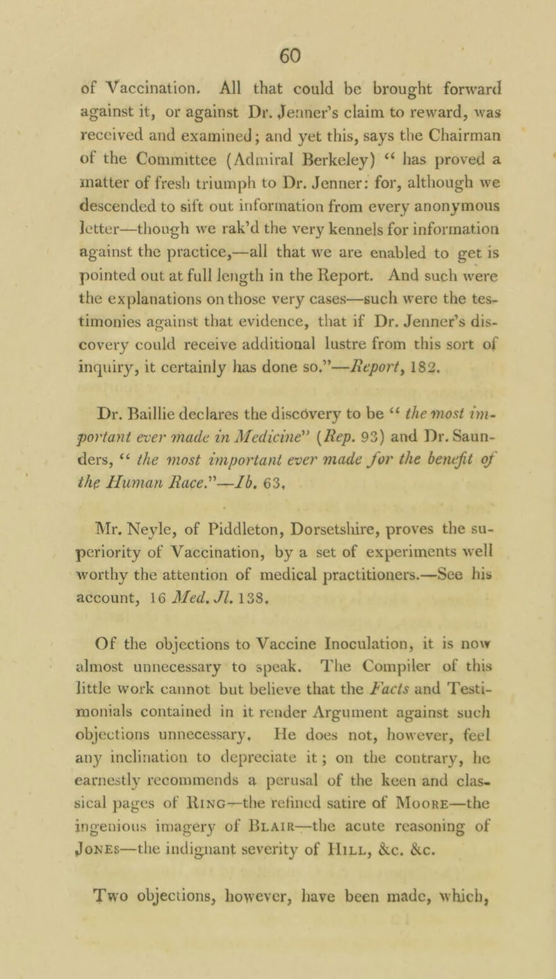 of Vaccination. All that could be brought forward against it, or against Dr. Jenner’s claim to reward, was received and examined; and yet this, says the Chairman of the Committee (Admiral Berkeley) ‘‘ has proved a matter of fresh triumph to Dr. Jenner: for, although we descended to sift out information from every anonymous Jetter—though we rak’d the very kennels for information against the practice,—all that we are enabled to get is pointed out at full length in the Report. And such were the explanations on those very cases—such were the tes- timonies against that evidence, that if Dr. Jenner’s dis- covery could receive additional lustre from this sort of inquiry, it certainly has done so.”——Report, 182. Dr. Baillie declares the discovery to be ‘* the most im- portant ever made in Medicine” ( Rep. 93) and Dr. Saun- ders, ‘* the most important ever made for the benefit of the Human Race.” —J6. 63, Mr, Neyle, of Piddleton, Dorsetshire, proves the su- periority of Vaccination, by a set of experiments well worthy the attention of medical practitioners.—See his account, 16 Med, Jl. 138. Of the objections to Vaccine Inoculation, it is now almost unnecessary to speak. The Compiler of this little work cannot but believe that the Facts and Testi- monials contained in it render Argument against such objections unnecessary, He does not, however, feel any inclination to depreciate it; on the contrary, he earnestly recommends a perusal of the keen and clas- sical pages of Rinc—the refined satire of MoorE—the ingenious imagery of BLair—the acute reasoning of JonEs—the indignant severity of Hitz, &c. &c. Two objections, however, have been made, which,