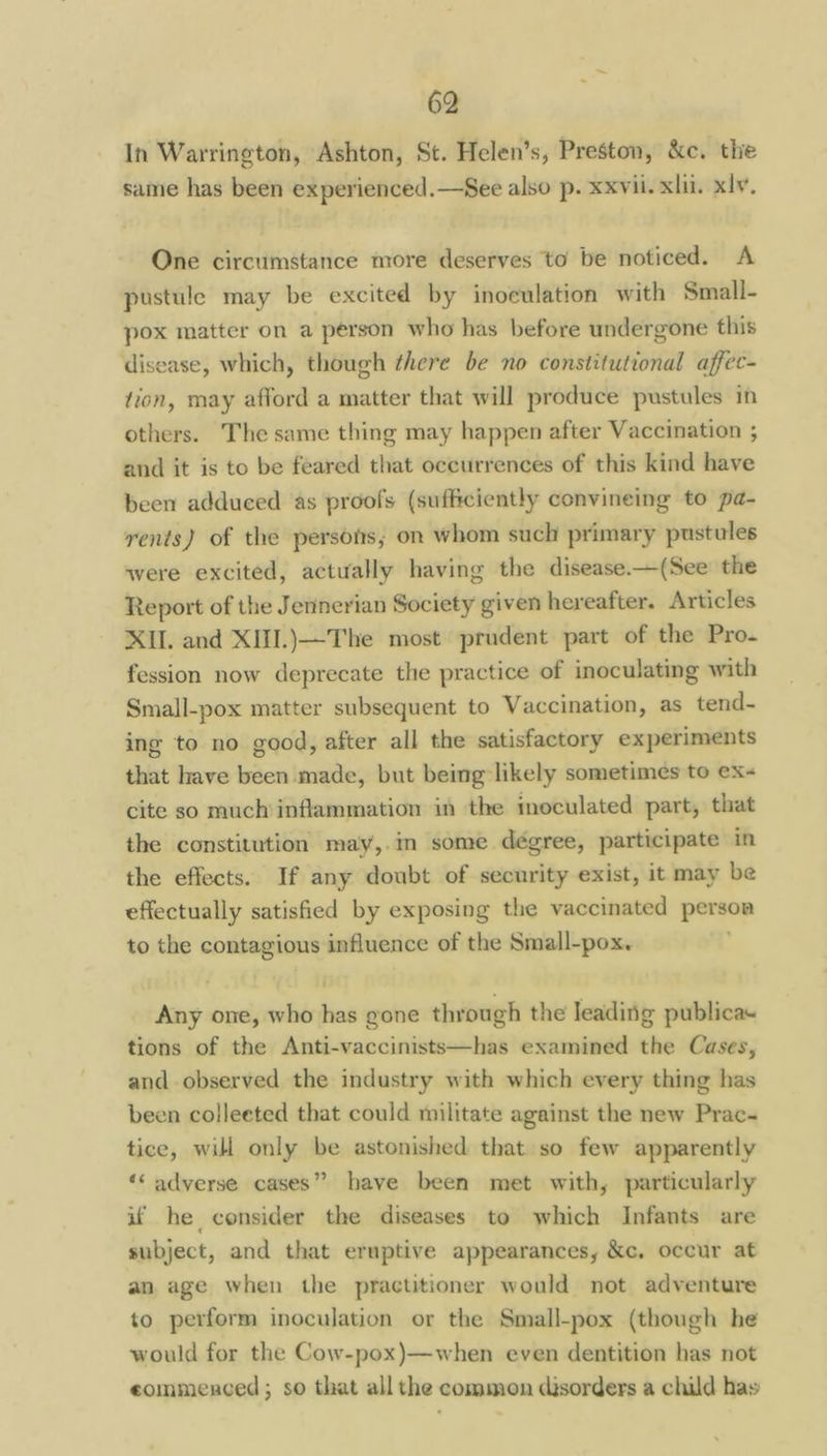 In Warrington, Ashton, St. Helen’s, Preston, &c. the same has been experienced.—See also p. xxvii. xlii. xlv. One circumstance more deserves to be noticed. A pustule may be excited by inoculation with Small- pox matter on a person who has before undergone this disease, which, though there be no constitutional affec- fion, may afford a matter that will produce pustules in others. The same thing may happen after Vaccination ; and it is to be feared that occurrences of this kind have been adduced as proofs (sufficiently convineing to pa- rents) of the persofs; on whom such primary pustules were excited, actually having the disease.—(See the Report of the Jennerian Society given hereafter. Articles XII. and XIII.)—The most prudent part of the Pro. fession now deprecate the practice of inoculating with Small-pox matter subsequent to Vaccination, as tend- ing to no good, after all the satisfactory experiments that have been made, but being likely sometimes to ex cite so much inflammation in the moculated part, that the constitution may,.in some deégree, participate in the effects. If any doubt of security exist, it may be effectually satisfied by exposing the vaccinated persoa to the contagious influence of the Small-pox. Any one, who has gone through the leading publica. tions of the Anti-vaccinists—has examined the Cases, and observed the industry with which every thing has been colleeted that could militate against the new Prac- tice, will only be astonished that so few apparently ‘< adverse cases” have been met with, particularly uf he consider the diseases to which Infants are subject, and that eruptive appearances, &c, occur at an age when the practitioner would not adventure to perform inoculation or the Small-pox (though he would for the Cow-pox)—when even dentition has not eommenced; so that all the common disorders a child has