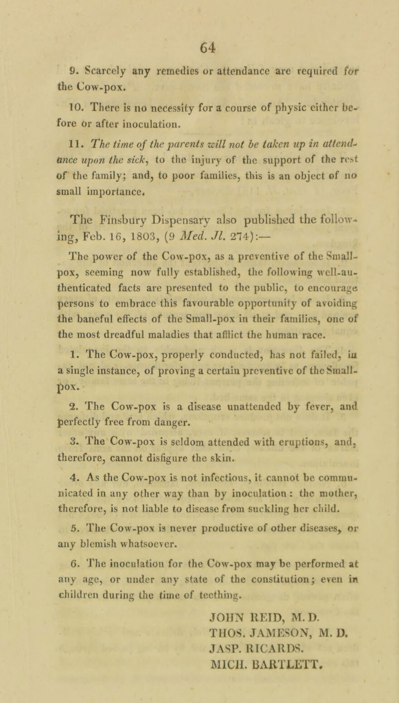 9. Scarcely any remedies or attendance are required for the Cow-pox. 10. There is no necessity for a course of physic either be- fore or after inoculation. 11. The time of the parents will not be taken up in attend- ance upon the sick, to the injury of the support of the rest of the family; and, to poor families, this is an object of no small importance, The Finsbury Dispensary also published the follow- ing, Feb. 16, 1803, (9 Med. Jl. 274):— The power of the Cow-pox, as a preventive of the Small- pox, seeming now fully established, the following well-au- thenticated facts are presented to the public, to encourage persons to embrace this favourable opportunity of avoiding the baneful effects of the Small-pox in their families, one of the most dreadful maladies that afflict the human race. 1. The Cow-pox, properly conducted, has not failed, in a Single instance, of proving a certain preventive of the Small- pox. 2. The Cow-pox is a disease unattended by fever, and perfectly free from danger. 3. The Cow-pox is seldom attended with eruptions, and, therefore, cannot disfigure the skin. 4. As the Cow-pox is not infectious, it cannot be commu- nicated in any other way than by inoculation: the mother, therefore, is not liable to disease frem suckling her child. 5. The Cow-pox is never productive of other diseases, or any blemish whatsoever. 6. The inoculation for the Cow-pox may be performed at any age, or under any state of the constitution; even in children during the time of teething. JOHN REID, M.D. THOS. JAMESON, M. D. JASP. RICARDS. MICH. BARTLETT.