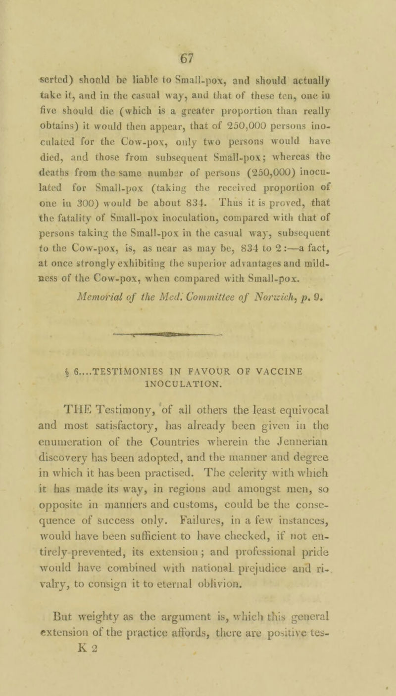 serted) shoald be liable to Smail-pox, and should actually take it, and in the casual way, and that of these ten, one in five should die (which is a greater proportion than really obtains) it would then appear, that of 250,000 persons ino- culated for the Cow-pox, only two persons would have died, and those from subsequent Small-pox; whereas the deaths from the same number of persons (250,000) inocu- lated for Small-pox (taking the received proportion of one in 300) would be about 834. Thus it is proved, that the fatality of Small-pox inoculation, compared with that of persons taking the Small-pox in the casual way, subsequent to the Cow-pox, is, as near as may be, 834 to 2:—a fact, at once strongly exhibiting the superior advantages and mild- ness of the Cow-pox, when compared with Small-pox. Memorial of the Med. Committee of Norwich, p. 9. tang NER. § 6.... TESTIMONIES IN FAVOUR OF VACCINE INOCULATION. THE Testimony, of all others the least equivocal and most satisfactory, has already been given in the enumeration of the Countries wherein the Jennerian discovery has been adopted, and the manner and degree in which it has been practised. The celerity with which it has made its way, in regions and amongst men, so opposite in manners and customs, could be the conse- quence of success only. Failures, in a few instances, would have been sufficient to have checked, if not en- tirely-prevented, its extension; and professional pride would have combined with national prejudice and ri-. valry, to consign it to eternal oblivion, But weighty as the argument is, which this general extension of the practice affords, there are positive tes- K 2 ¢