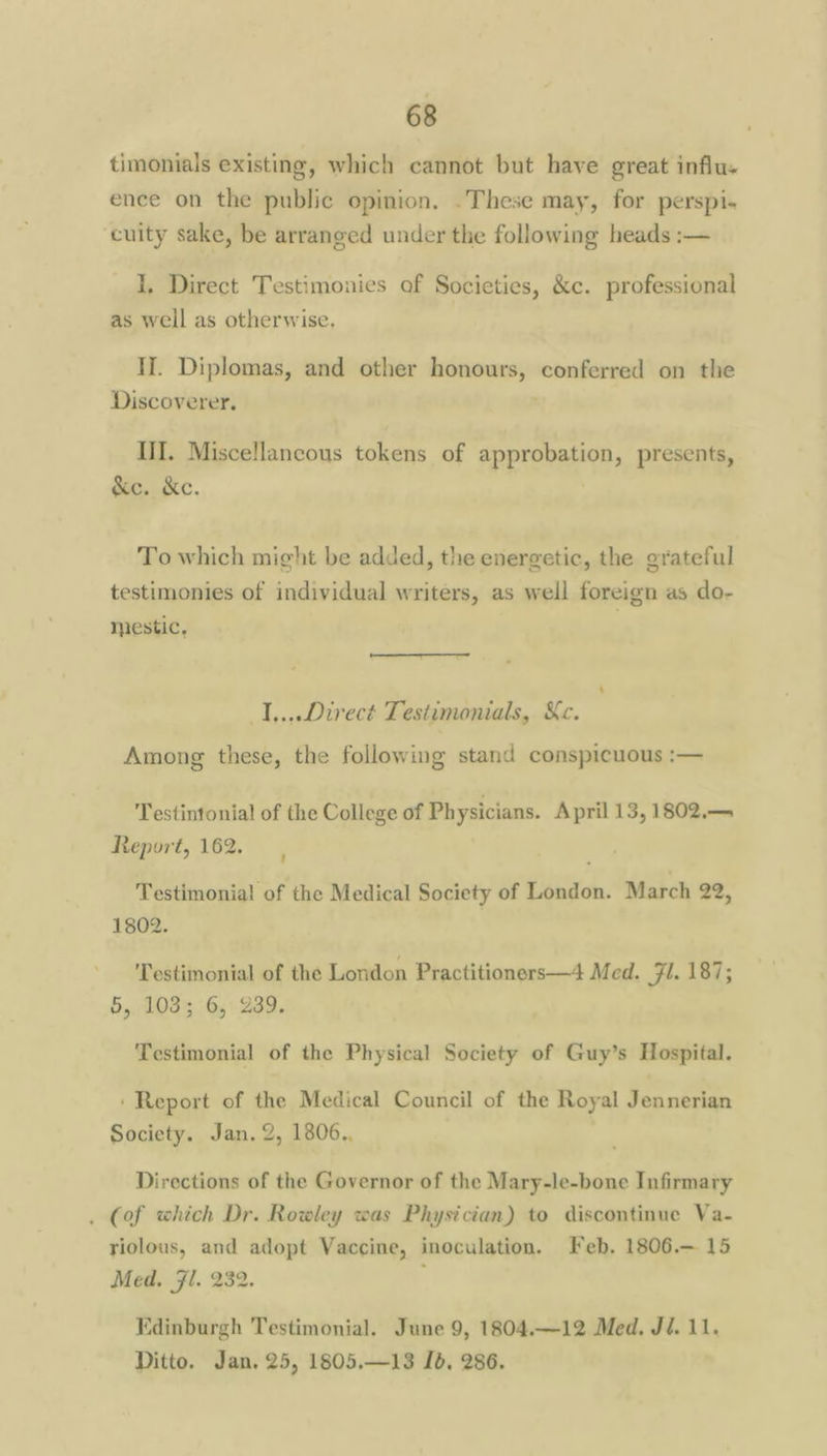 timonials existing, which cannot but have great influ. ence on the public opinion, .These may, for perspi- cuity sake, be arranged under the following heads :— I, Direct Testimonies of Societies, &c. professional as well as otherwise. II. Diplomas, and other honours, conferred on the Discoverer. IH. Miscellaneous tokens of approbation, presents, &e. &c. To which might be added, the energetic, the grateful testimonies of individual writers, as well foreign as do- miestic, ‘ I,...Direct Testimonials, Kc. Among these, the following stand conspicuous :— Testintonial of the College of Ph ysicians. April 13, 1802.— Report, 162. Testimonia! of the Medical Society of London. March 22, 1802. Testimonial of the London Practitioners—4 Med. Fl. 187; 5, 103; 6, 239. Testimonial of the Physical Society of Guy’s Hospital. ‘Report of the Medical Council of the Royal Jennerian Society. Jan. 2, 1806., Directions of the Governor of the Mary-le-bone Infirmary . (of which Dr. Rowley was Physician) to discontinue Va- riolous, and adopt Vaccine, inoculation. Feb. 1806.— 15 Med. Jl. 232. ; Edinburgh Testimonial. June 9, 1804.—12 Med, Jé. 11.