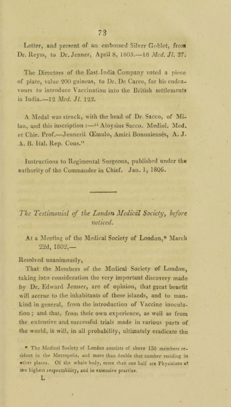 Letter, and present of an embossed Silver Goblet, from Dr. Reyss, to Dr. Jenner, April 8, 1805.—16 Med. JI. 37. The Directors of the East-India Company voted a piece of plate, value 200 guineas, to Dr. De Carro, for his endea« vours to introduce Vaccination into the British settlements in India.—12 Med. Ji. 123. A Medal was struck, with the head of Dr. Sacco, of Mi- lan, and this inscription :—‘* Aloysius Sacco. Mediol. Med. et Chir. Prof.—Jennerii Gmulo, Amici Bononiensés, A. J. A. B. Ital. Rep. Cons.” Instructions to Regimental Surgeons, published under the authority of the Commander in Chief. Jan. 1, 1806. The Testimonial of the London Medical Society, before noticed. At a Meeting of the Medical Society of London,* March 224, 1802,— Resolved unanimously, That the Members of the Medical Society of London, taking into consideration the very important discovery made by Dr. Edward Jenner, are of opinion, that great benefit will accrue to the inhabitants of these islands, and to man- kind in general, from the introduction of Vaccine inocula- tion; and that, from their own experience, as well as from the extensive and successful trials made in various parts of the world, it will, in all probability, ultimately eradicate the * The Medical Society of London consists of above 150 members re- sident in the Metropolis, and more than double that number residing in ether places. Of the whole body, more than one half are Physicians of the highest respectability, and in extensive practice. L
