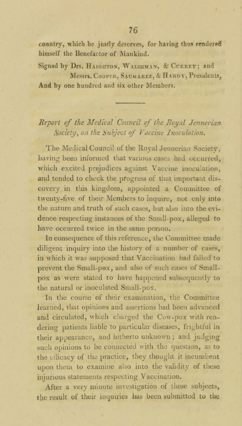 country, which he justly deserves, for having thus rendered himself the Benefactor of Mankind, Signed by Drs. Harcuron, Warsuman, & Currey; and Messrs. Cooper, SsumArez, & Harpy, Presidents, And by one hundred and six other Members. Report of the Medical Council of the Royal Jennerian Society, on the Subject of Vaccine Inoculation. The Medical Council of the Royal Jennerian Society, having been informed that various cases had occurred, which excited prejudices against Vaccine inoculation, and tended to check the progress of that important dis- covery in this kingdom, appointed a Committee of twenty-five of their Members to inquire, not only into the nature and truth of such cases, but also into the evi- dence respecting instances of the Small-pox, alleged to have occurred twice in the same person. In consequence of this reference, the Committee made diligent inquiry into the history of a number of cases, in which it was supposed that Vaccination had failed to prevent the Small-pex, and also of such cases of Small- pox as were stated to have happened subsequently to the natural or inoculated Small-pox. In the course of their examination, the Committee learned, that opinions and assertions had been advanced and circulated, which charged the Cow-pox with ren- dering patients liable to particular diseases, frightful in their appearance, and hitherto unknown; and judging such opinions to be connected with the question, as to the efficacy of the practice, they thought it incumbent upon them to examine also into the validity of these injurious statements respecting Vaccination. After a very minute investigation of these subjects, the result of their inquiries has been submitted to the