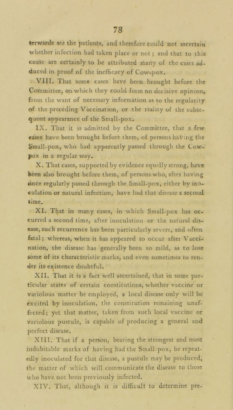 terwards see the patients, and therefore could not ascertain | whether infection had taken place or not; and that to this cause are certainly to be attributed many of the cases ad- duced in proof of the inefficacy of Cow-pox. » VIII, That some cases have been brought before the Committee, on which they could form no decisive opinion, from the want of necessary information as to the regularity of the preceding Vaccination, or the reality of the subse- quent appearance of the Small-pox. IX. That it is admitted by the Committee, that a few eases have been brought before them, of persons having the Small-pox, who had apparently passed through the Cow- pox im a regular way, X. That cases, supported by evidence equally strong, sola been also brought before them, of persons who, after having once regularly passed through the Small-pox, either by ino- eulation or natural infection, have had that disease a second time. _ XI. That in many cases, in which Small-pox has oc- curred a second time, after inoculation or the natural dis- ease, such recurrence has been particularly severe, and often fatal; whereas, when it has appeared to occur after Vacci- nation, the disease has generally been so mild, as to lose some of its characteristic marks, and even sometimes to ren- der its existence doubtful. XII. That it is a fact well ascertained, that in some par- ticular states of certain constitutions, whether vaccine or variolous matter be employed, a local disease only will be éxcited by inoculation, the constitution remaining unaf- fected; yet that matter, taken from such local vaccine or variolous pustule, is capable of producing a general and perfect disease. X111. That if a person, bearing the strongest and most indubitable marks of having had the Small-pox, be repeat- edly inoculated for that disease, a pustule may be produced, the matter of which will communicate the disease to those who have not been previously infected. XIV. That, although it is difficult to determine pre-