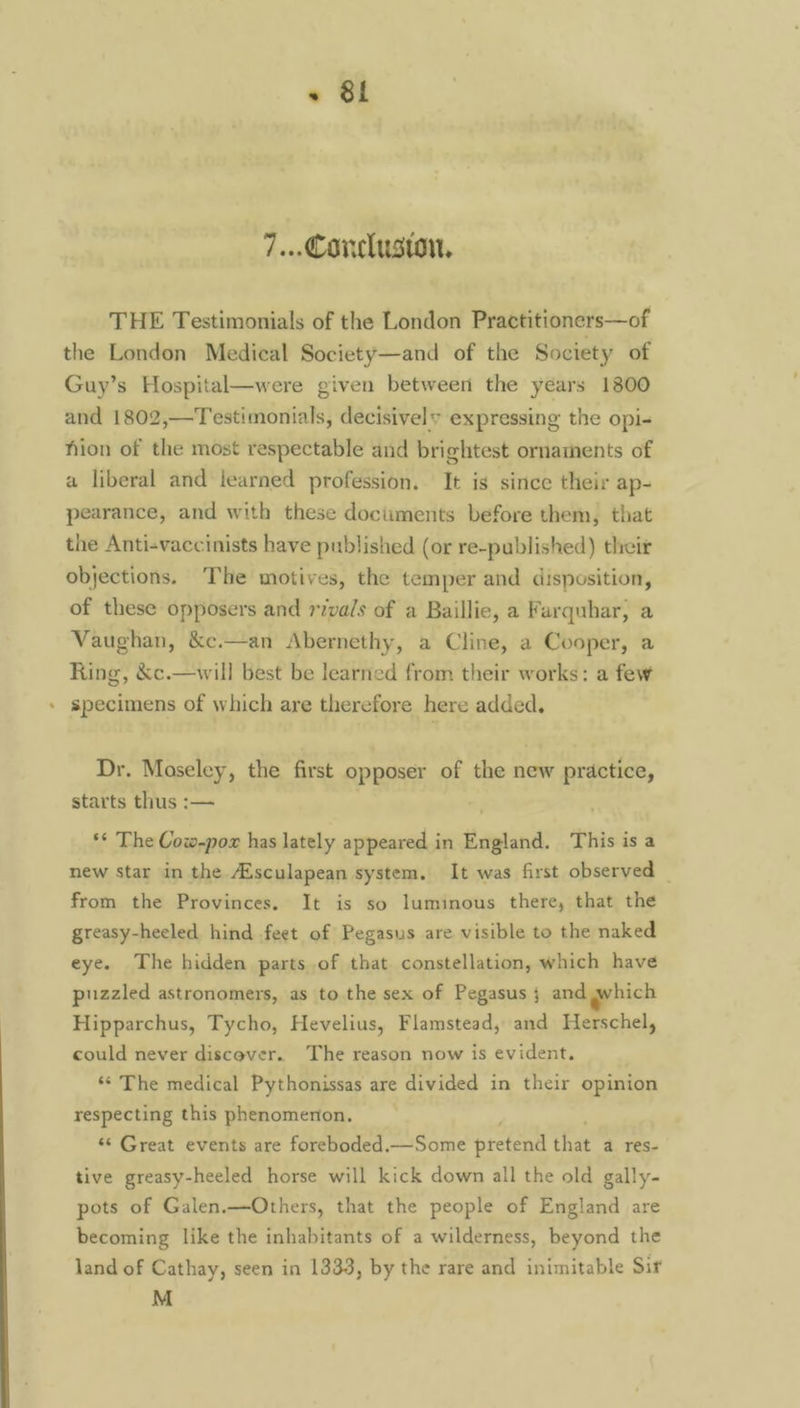 . +» 8&1 7... Conclusion, THE Testimonials of the London Practitioners—of the London Medical Society—and of the Society of Guy’s Hospital—were given between the years 1800 and 1802,—Testimonials, decisively expressing the opi- hion of the most respectable and brightest ornaments of a liberal and learned profession. It is since their ap- pearance, and with these documents before them, that the Anti-vaccinists have published (or re-published) their objections. The motives, the temper and disposition, of these opposers and rivals of a Baillie, a Farquhar, a Vaughan, &c.—an Abernethy, a Cline, a Cooper, a Ring, &c.—will best be learned from their works: a few specimens of which are therefore here added. Dr. Moseley, the first opposer of the new practice, starts thus :-— ‘* The Cow-pox has lately appeared in may This is a new star in the Aisculapean system. It was first observed _ from the Provinces. It is so luminous there, that the greasy-heeled hind feet of Pegasus are visible to the naked eye. The hidden parts of that constellation, which have puzzled astronomers, as to the sex of Pegasus ; and which Hipparchus, Tycho, Hevelius, Flamstead, and Herschel, could never discover. The reason now is evident. ‘© The medical Pythonissas are divided in their opinion respecting this phenomenon, ‘¢ Great events are foreboded.—Some pretend that a res- tive greasy-heeled horse will kick down all the old gally- pots of Galen.—Others, that the people of England are becoming like the inhabitants of a wilderness, beyond the land of Cathay, seen in 1333, by the rare and inimitable Sir M