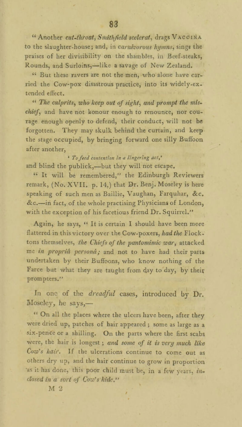 ‘* Another cut-throat, Smithfield scelerat, drags VACCINA to the slaughter-house; and, in carnivorous hymns, sings the praises of her divisibility on the shambles, in Beef-steaks, Rounds, and Surloins,—like a savage of New Zealand. *¢ But these ravers are not the men, who alone have car- ried the Cow-pox disastrous practice, into its widely-ex. tended effect. . ‘* The culprits, who keep out of sight, and prompt the mis- chief, and have not honour enough to renounce, nor cou- rage enough openly to defend, their conduct, will not be forgotten. They may skulk behind the curtain, and keep the stage occupied, by bringing forward one silly Buffoon after another, ‘ To feed contention in a lingering act,’ and blind the publick,—but they will not escape. * It will be remembered,” the Edinburgh Reviewers remark, (No. XVII. p. 14,) that Dr. Ben}. Moseley is here speaking of such men as Baillie, Vaughan, Farquhar, &c, &c.—in fact, of the whole practising Physicians of London, with the exception of his facetious friend Dr. Squirrel.” Again, he says, ** It is certain I should have been more flattered in this victory over the Cow-poxers, had the Flock- tons themselves, the Chiefs of the pantomimic war, attacked me i proprid persona; and not to have had their parts undertaken by their Buffoons, who know nothing of the Farce but what they are taught from day to day, by their prom pters,’’ In one of the dreadful cases, introduced by Dr. Moseley, he says,— ** On all the places where the ulcers have been, after they were dried up, patches of hair appeared ; some as large as a six-pence ora shilling, On the parts where the first scabs were, the hair is longest ; and some of it is very much like Cow’s hair. If the ulcerations continue to come out as others dry up, and the hair continue to grow in proportion ‘as it has done, this poor child must be, in a few years, ine closed in a sort of Cow's hide,” M 2
