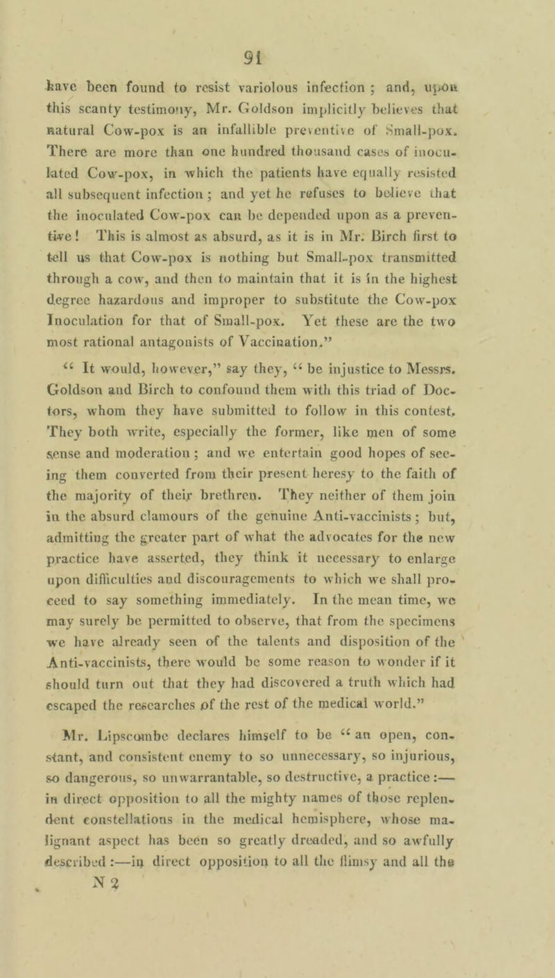 kave been found toe resist variolous infection; and, upor this scanty testimony, Mr. Goldson implicitly believes that natural Cow-pox is an infallible preventive of Small-pox. There are more than one hundred theusand cases of inocu. lated Cow-pox, in which the patients have equally resisted all subsequent infection ; and yet he refuses to believe that the inoculated Cow-pox car be depended upon as a preven- tive! This is almost as absurd, as it is in Mr: Birch first te tell us that Cow-pox is nothing but Small-pox transmitted through a cow, and then to maintain that it is in the highest degree hazardous and improper to substitute the Cow-pox Inoculation for that of Small-pox. Yet these are the two most rational antagonists of Vaccination.” “¢ It would, however,” say they, ‘‘ be injustice to Messrs. Goldson and Birch to confound them with this triad of Doc- tors, whom they have submitted to follow in this contest, They both write, especially the former, like men of some sense and moderation; and we entertain good hopes of see- ing them converted from their present heresy to the faith of the majority of their brethren. ‘They neither of them join in the absurd clamours of the genuine Anti-vaccinists ; but, admitting the greater part of what the advocates for the new practice have asserted, they think it necessary to enlarge upon difficulties and discouragements to which we shall pro- ceed to say something immediately. In the mean time, we may surely be permitted to observe, that from the specimens we have already seen of the talents and disposition of the ° Anti-vaccinists, there would be some reason to wonder if it should turn out that they had discovered a truth which had escaped the rescarches of the rest of the medical world.” Mr. Lipscombe declares himself to be ‘¢an open, con- stant, and consistent enemy to so unnecessary, so injurious, so dangerous, so unwarrantable, so destructive, a practice :— in direct opposition to all the mighty names of those replen- dent constellations in the medical hemisphere, whose ma- lignant aspect has been so greatly dreaded, and so awfully described :—in direct opposition to all the flimsy and all the N 2