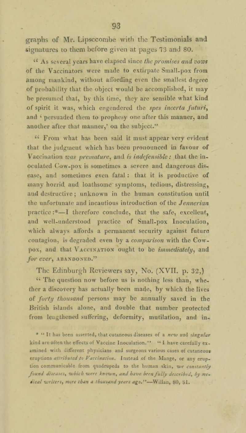 graphs of Mr. Lipsecombe with the Testimonials and signatures to them before given at pages 73 and 80. “¢ As several years have elapsed since the promises and vows of the Vaccinators were made to extirpate Small-pox from among mankind, without affording even the smallest degree of probability that the object would be accomplished, it may be presumed that, by this time, they are sensible what kind of spirit it was, which engendered the spes incerta futuré, and ‘ persuaded them to prophesy one after this manner, and another after that manner,’ on the subject.” ‘¢ From what has been said it must appear very evident that the judgment which has been pronounced in favour of Vaccination was premature, and és indefensible: that the in- oculated Cow-pox is sometimes a severe and dangerous dis- ease, and sometimes even fatal: that it is productive of many horrid and loathsome symptoms, tedious, distressing, aud destructive; unknown in the human constitution until the unfortunate and incautious introduction of the Jennerian practice :*—I therefore conclude, that the safe, excellent, and well-understood practice of Small-pox Inoculation, which always affords a permanent security against future contagion, is degraded even by a comparison with the Cow- pox, and that Vaccination ought to be ztmmediately, and for ever, ABANDONED.” The Edinburgh Reviewers say, No. (XVII. p. 32,) ‘ The question now before us is nothing less than, whe- ther a discovery has actually been made, by which the lives of forty thousand persons may be annually saved in the British islands alone, and double that number protected from leugthened suffering, deformity, mutilation, and in. * “Tt has been asserted, that cutaneous diseases of a mew aud singu/ar kind are often the effects of Vaccine Inoculation.’? ‘I have carefully ex- amined with different physicians and surgeons various cases of cutaneous eruptions attributed to Vaccination. Instead of the Mange, or any erup- tion communicable from quadrupeds to the human skin, we constantly found diseases, which were known, and have been fully described, by mee dical writers, more than a thousand years ago.’?—Willan, 80, Sl.
