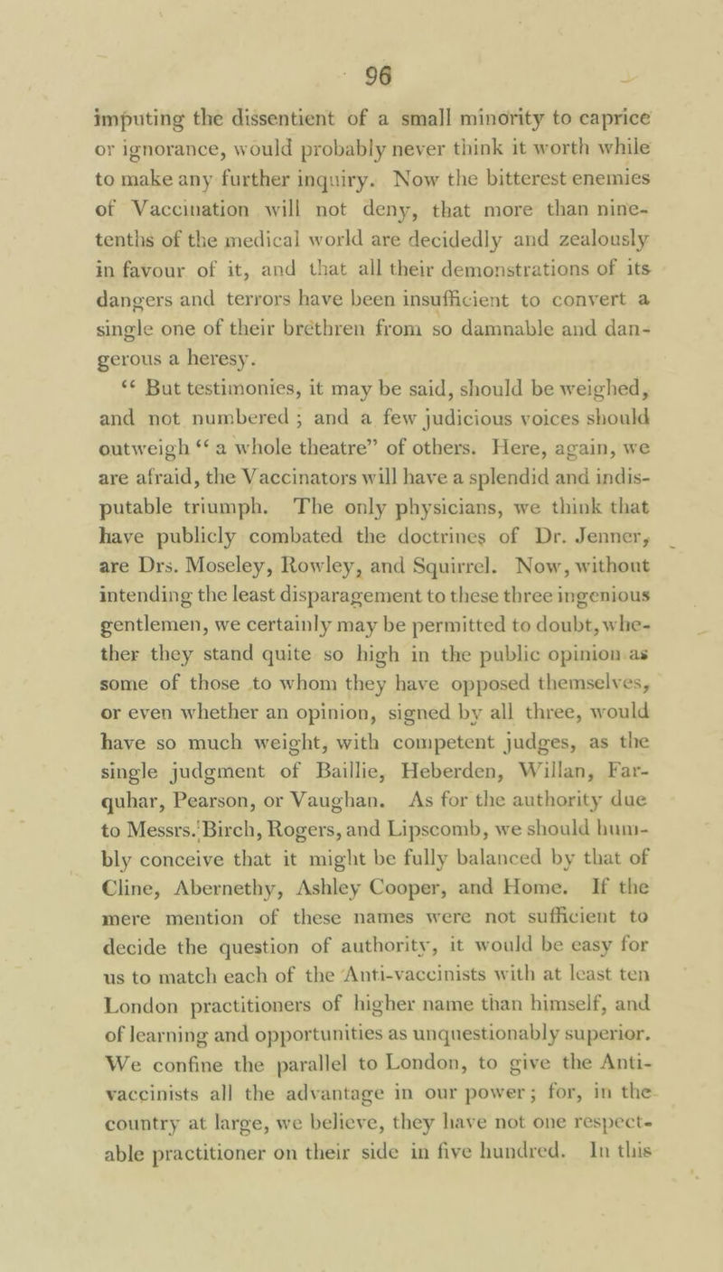 imputing the dissentient of a small minority to caprice or ignorance, would probably never think it worth while to make any further inquiry. Now the bitterest enemies ot Vaccination will not deny, that more than nine- tenths of the medical world are decidedly and zealously in favour of it, and that all their demonstrations of its dangers and terrors have been insufficient to convert a single one of their brethren from so damnable and dan- gerous a heresy. ‘¢ But testimonies, it may be said, should be weighed, and not numbered ; and a few judicious voices should outweigh ‘a whole theatre” of others. Here, again, we are afraid, the Vaccinators will have a splendid and indis- putable triumph. The only physicians, we think that have publicly combated the doctrines of Dr. Jenner, are Drs. Moseley, Rowley, and Squirrel. Now, without intending the least disparagement to these three ingenious gentlemen, we certainly may be permitted to doubt, whe- ther they stand quite so high in the public opinion as some of those to whom they have opposed themselves, or even whether an opinion, signed by all three, would have so much weight, with competent judges, as the single judgment of Baillie, Heberden, Willan, Far- quhar, Pearson, or Vaughan. As for the authority due to Messrs.'Birch, Rogers, and Lipscomb, we should huni- bly conceive that it might be fully balanced by that of Cline, Abernethy, Ashley Cooper, and Home. If the mere mention of these names were not sufficient to decide the question of authority, it would be easy for us to match each of the ‘Anti-vaccinists with at least ten London practitioners of higher name than himself, and of learning and opportunities as unquestionably superior. We confine the parallel to London, to give the Anti- vaccinists all the advantage in our power; for, in the country at large, we believe, they have not one respect- able practitioner on their side in five hundred. In this