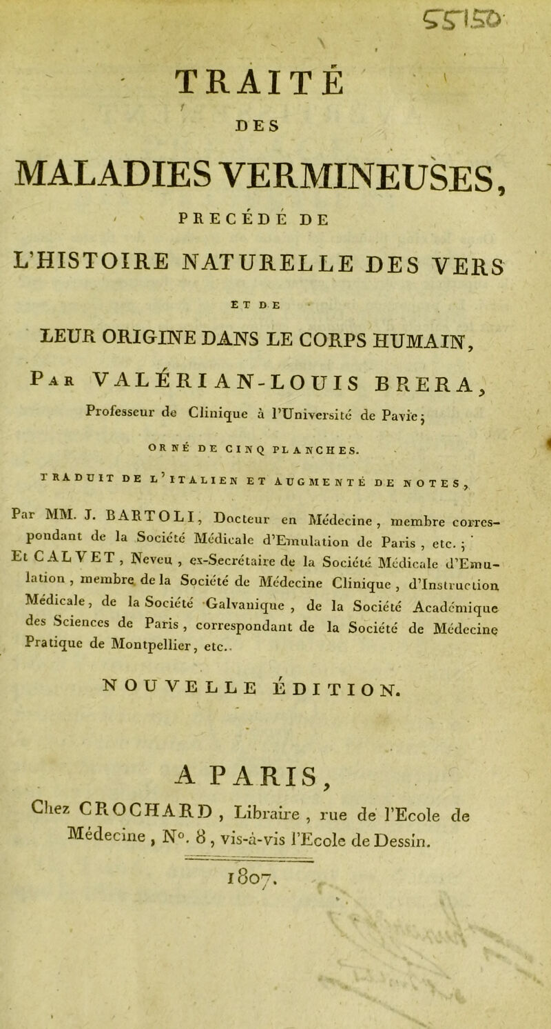 srriso TRAITÉ 1 DES MALADIES VERMINEUSES, PRÉCÉDÉ DE L’HISTOIRE NATURELLE DES VERS E T D E LEUR ORIGINE DANS LE CORPS HUMAIN, Par VALÉRI AN-LOUIS BRERA, Professeur de Clinique à PTJniversité de Pavïej ORNÉ DE CINQ PLANCHES. TRADUIT DE L'ITALIEN ET AUGMENTÉ DE NOTES, Par MM. J. B ART O L I, Docteur en Médecine, membre corres- pondant de la Société Médicale d’Emulation de Paris , etc. ; ‘ Et CAL VET , Neveu , ex-Secrétaire de la Société Médicale d’Emu- lation , membre de la Société de Médecine Clinique, d’instruction Medicale, de la Société Galvanique, de la Société Academique des Sciences de Paris , correspondant de la Société de Médecine Pratique de Montpellier, etc.. NOUVELLE ÉDITION. A PARIS, Chez CROCHARD , Libraire, rue de l’Ecole de Médecine , N°. 8, vis-à-vis l’Ecole de Dessin. 1807.