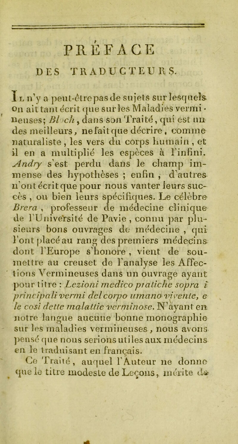 PREFACE DES TR AD U C T E U 11 S. Il n’y a peul-étrepasde sujets sur lesquels on ait tant écrit que sur les Maladies vermi • lieuses; Bl ch , dans son Traité, qui est un des meilleurs, ne fait que décrire, comme naturaliste , les vers du corps humain , et il en a multiplié les espèces à l'infini. Andry s’est, perdu dans le champ im- mense des hypothèses ; enfin , d’autres n’ont écrit que pour nous vanter leurs suc- cès , ou bien leurs spécifiques. Le célèbre Brera , professeur de médecine clinique de l’Université de Pavie , connu par plu- sieurs bons ouvrages de médecine , qui l’ont placé au rang des premiers médecins dont l’Europe s’honore , vient de sou- mettre au creuset de l’analyse les Affec- tions Vermineuses dans un ouvrage ayant pour titre : Lezioni medico pmiiche sopra i pri'ncipâli vermi delcorpo umano vieenle, e le cosi dette înalattie vèrniinose. N’ayant en notre langue aucune bonne monographie sur les maladies vermineuses, nous avons pensé que nous serions utiles aux médecins en le traduisant en français. Ce Traité, auquel l'Auteur 11e donne que le titre modeste de Leçons, mérite d*