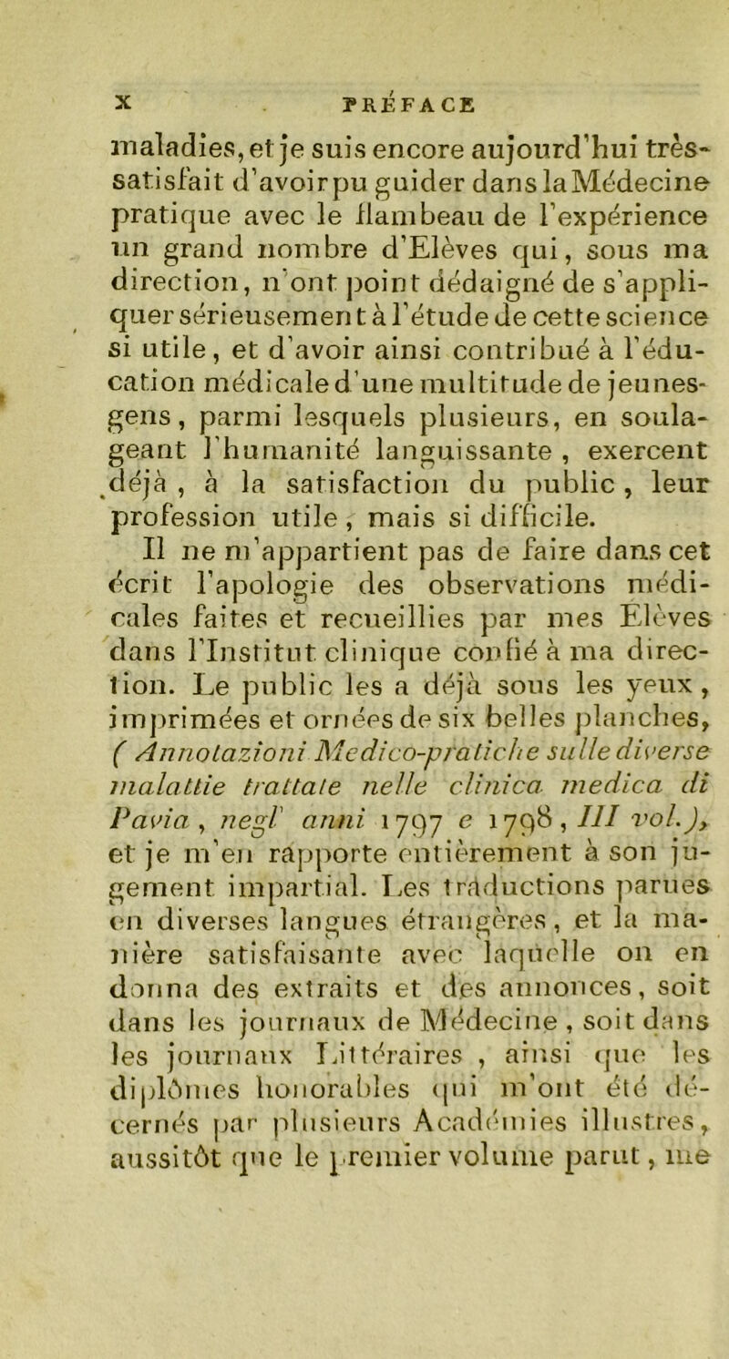 maladies, et je suis encore aujourd’hui très- satisfait d’avoir pu guider danslaMédecine pratique avec le flambeau de l’expérience un grand nombre d’Elèves qui, sous ma direction, n'ont point dédaigné de s’appli- quer sérieusemen t à l’étude de cette science si utile, et d’avoir ainsi contribué à l’édu- cation médicale d une multitude de jeunes- gens , parmi lesquels plusieurs, en soula- geant l’humanité languissante , exercent déjà , à la satisfaction du public, leur profession utile , mais si difficile. Il ne m’appartient pas de faire dans cet écrit l’apologie des observations médi- cales faites et recueillies par mes Elèves dans l’Institut clinique confié à ma direc- tion. Le public les a déjà sous les yeux, imprimées et ornées de six belles planches, ( Annotazioni Medico-pfatiche suite diverse malallie trattale nette clinica medica di PaAa , negl' anni 1797 e 1798 , III vol.), et je m’en rapporte entièrement à son ju- gement impartial. Les traductions parues en diverses langues étrangères, et la ma- nière satisfaisante avec laquelle on en donna des extraits et des annonces, soit dans les journaux de Médecine , soit dans les journaux Littéraires , ainsi que les diplômes honorables qui m’ont été dé- cernés par plusieurs Académies illustres, aussitôt que le premier volume parut, me
