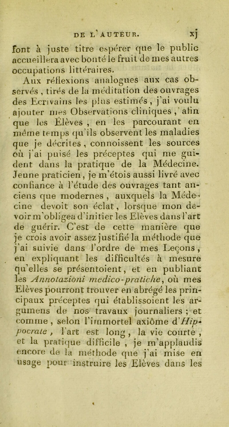 font à juste titre espérer que le public accueillera avec bouté le fruit de ines autres occupations littéraires. Aux réflexions analogues aux cas ob- servés , tirés de la méditation des ouvrages des Ecrivains les pins estimés, j ai voulu ajouter rues Observations cliniques , afin que les Élèves , en les parcourant en même temps qu'ils observent les maladies que je décrites, connoissent les sources où j'ai puisé les préceptes qui me gui- dent dans la pratique de la Médecine. Jeune praticien, je m’étois aussi livré avec coniiance à l’étude des ouvrages tant an- ciens que modernes , auxquels la Mede« cine devoit son éclat, lorsque mon de- voir m’obligea d’ini tier les Elèves dans l’art de guérir. C’est de cette manière que je crois avoir assez justifié la méthode que j’ai suivie dans l’ordre de mes Leçons , en expliquant les difficultés à mesure qu’elles se présentoient, et en publiant les Annolazioni medico-pratiche, où mes Elèves pourront trouver en abrégé les prin- cipaux préceptes qui établissoient. les ar- gumens de nos travaux journaliers ; et comme, selon l’immortel axiôme à'Hip~ pocrale , l’art est long , la vie courte , et la pratique difficile , je m’applaudis encore de la méthode que j’ai mise en usage pour instruire les Elèves dans les