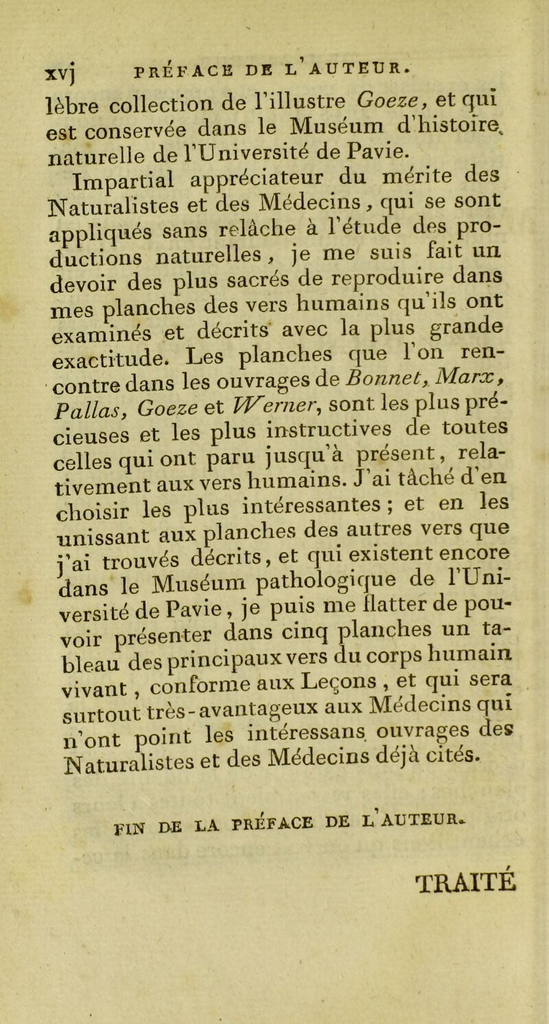 xvj PREFACE DE l'aUTEÜR. lèbre collection de 1 illustre Goeze, et qui est conservée dans le Muséum d histoire,, naturelle de l’Université de Pavie. Impartial appréciateur du mérite des Naturalistes et des Médecins, qui se sont appliqués sans relâche à l’étude des pro- ductions naturelles, je me suis fait un devoir des plus sacrés de reproduire dans mes planches des vers humains qu’ils ont examinés et décrits avec la plus grande exactitude. Les planches que l’on ren- contre dans les ouvrages de Bonnet, Marx, F allas, Goeze et Werner, sont les plus pré- cieuses et les plus instructives de toutes celles qui ont paru jusqu’à présent, rela- tivement aux vers humains. J’ai tâche d en choisir les plus intéressantes; et en les unissant aux planches des autres vers que pai trouvés décrits, et qui existent encore dans le Muséum pathologique de l’Uni- versité de Pavie, je puis me flatter de pou- voir présenter dans cinq planches un ta- bleau des principaux vers du corps humain vivant, conforme aux Leçons , et qui sera surtout très-avantageux aux Médecins qui n’ont point les intéressais, ouvrages des Naturalistes et des Médecins déjà cités. fin de la préface de l auteur. traité