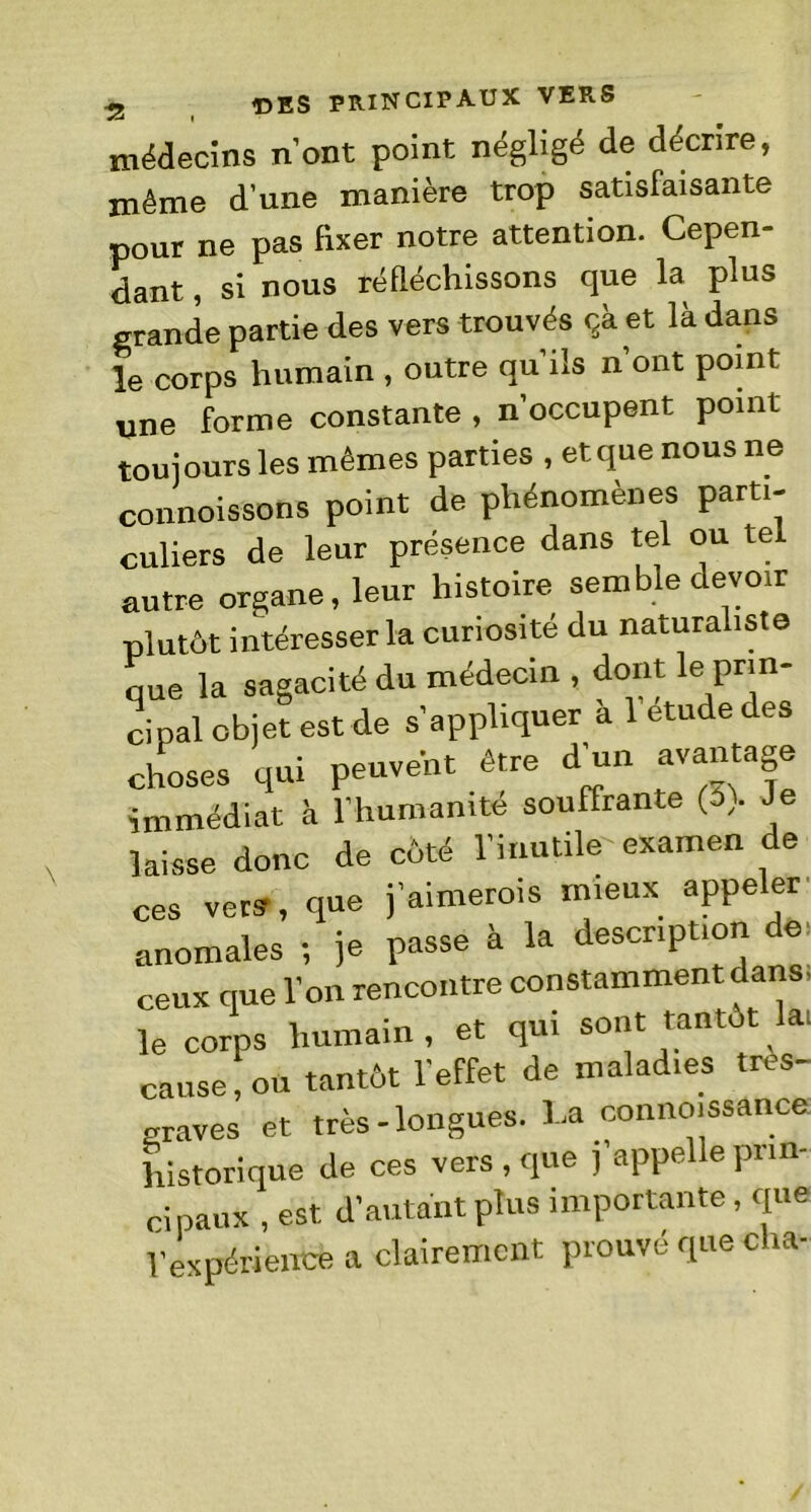 médecins n’ont point, négligé de décrire, même d'une manière trop satisfaisante pour ne pas fixer notre attention. Cepen- dant , si nous réfléchissons que la plus grande partie des vers trouvés çà et là dans le corps humain , outre qu’ils n’ont point une forme constante , n’occupent point toujours les mêmes parties , et que nous ne connoissons point de phénomènes parti- culiers de leur présence dans tel ou te autre organe, leur histoire semble devoir plutôt intéresser la curiosité du naturaliste que la sagacité du médecin , dont le prin- cipal objet est de s’appliquer à 1 etude des choses qui peuvent être d’un avantage immédiat à l’humanité souffrante (s). Je laisse donc de côté l’inutile examen de ces vers, que j’aimerois mieux appeler anomales -, je passe à la description de' ceux que l’on rencontre constamment dans, le corps humain , et qui sont tantôt la: cause, ou tantôt l’effet de maladies tres- graves et très-longues. La connaissance historique de ces vers , que j appelle prin- cipaux , est d’autant plus importante, que Vexpérience a clairement prouvé que cha-