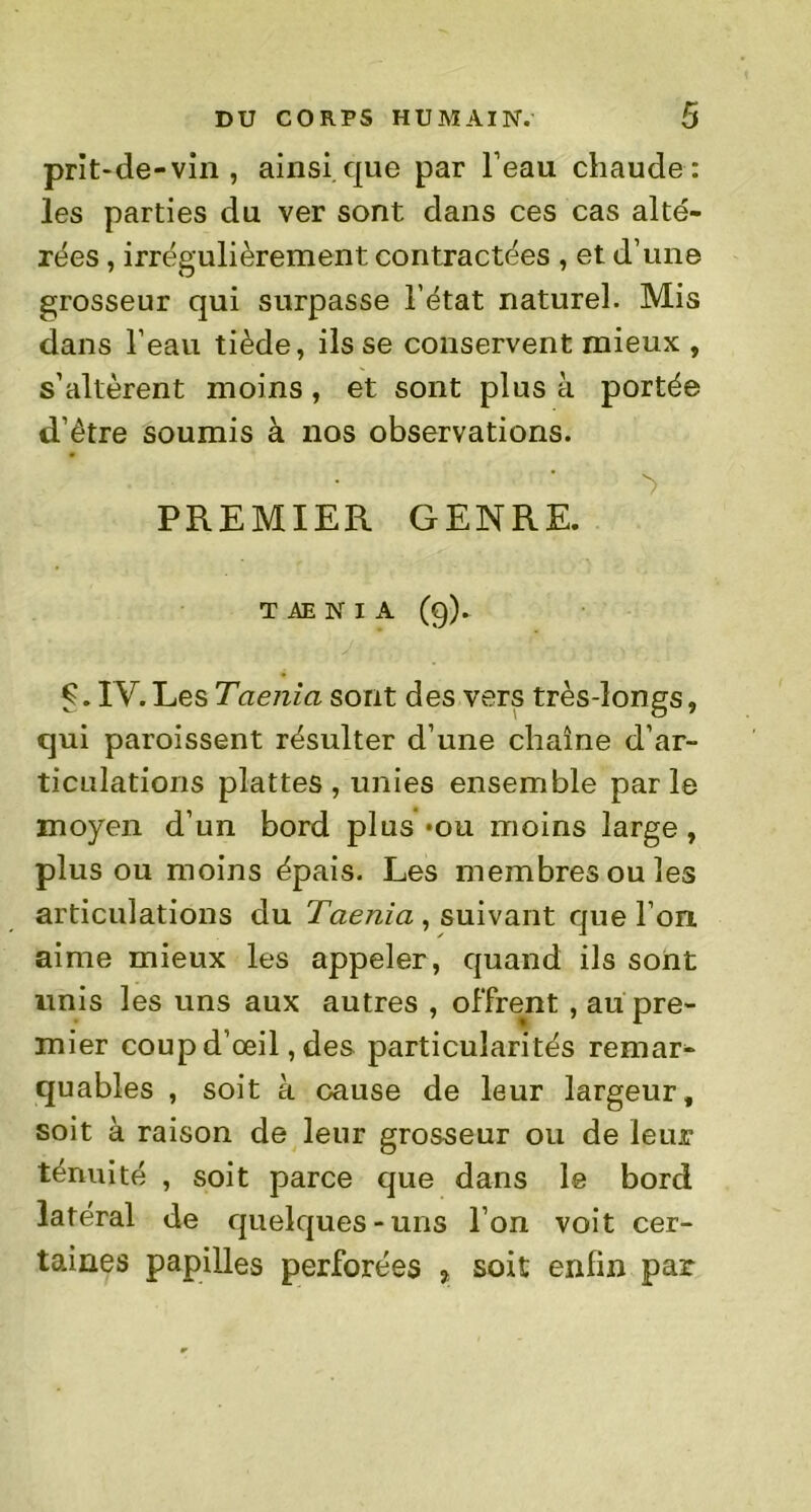 prit-de-vin , ainsique par l’eau chaude: les parties du ver sont dans ces cas alté- rées , irrégulièrement contractées , et d’une grosseur qui surpasse l’état naturel. Mis dans l’eau tiède, ils se conservent mieux , s’altèrent moins, et sont plus à portée d’être soumis à nos observations. PREMIER GENRE. T AE N I A (9). Ç. IV.Les Taenia sont des vers très-longs, qui paroissent résulter d’une chaîne d’ar- ticulations plattes , unies ensemble parle moyen d’un bord plus *ou moins large , plus ou moins épais. Les membres ou les articulations du Taenia , suivant que l’on, aime mieux les appeler , quand ils sont unis les uns aux autres , offrent , au pre- mier coup d’œil, des particulari tés remar- quables , soit à cause de leur largeur, soit à raison de leur grosseur ou de leur ténuité , soit parce que dans le bord latéral de quelques-uns l’on voit cer- taines papilles perforées 7 soit enfin par