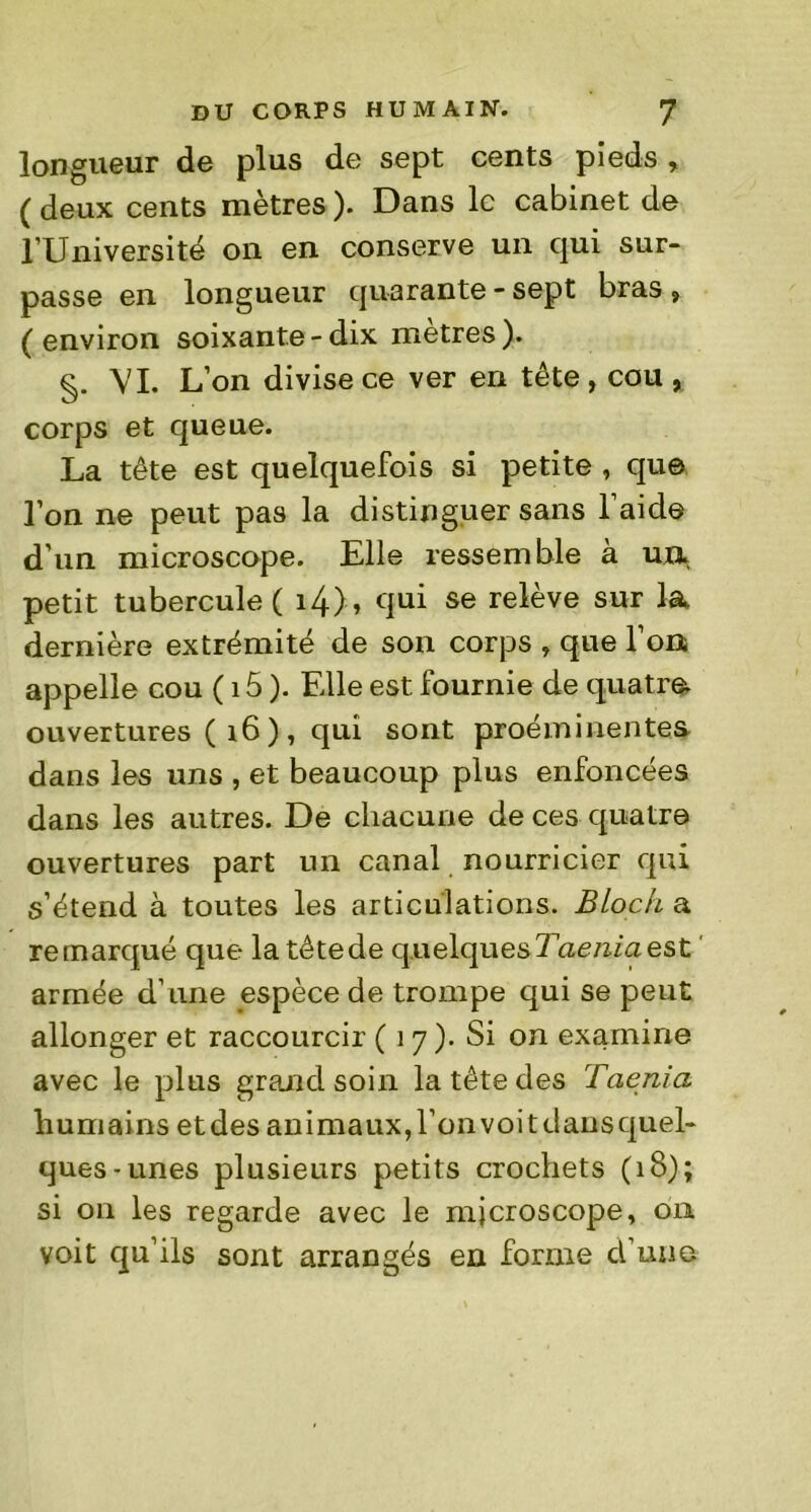 longueur de plus de sept cents pieds , ( deux cents mètres ). Dans le cabinet de l’Université on en conserve un qui sur- passe en longueur quarante - sept bras , (environ soixante-dix métrés). VI. L’on divise ce ver en tête, cou , corps et queue. La tête est quelquefois si petite , que l’on ne peut pas la distinguer sans l’aide d’un microscope. Elle ressemble a un. petit tubercule ( i4), qui se relève sur la dernière extrémité de son corps , que l’on appelle cou ( i5 ). Elle est fournie de quatre, ouvertures ( 16 ) , qui sont proéminentes dans les uns , et beaucoup plus enfoncées dans les autres. De chacune de ces quatre ouvertures part un canal nourricier qui s’étend à toutes les articulations. Bloch a remarqué que la têtede quelques Taenia est armée d’une espèce de trompe qui se peut allonger et raccourcir ( 1 7). Si on examine avec le plus grand soin la tête des Taenia humains etdes animaux, l’onvoitdausquel- ques-unes plusieurs petits crochets (18); si on les regarde avec le microscope, 011 voit qu’ils sont arrangés en forme d’une