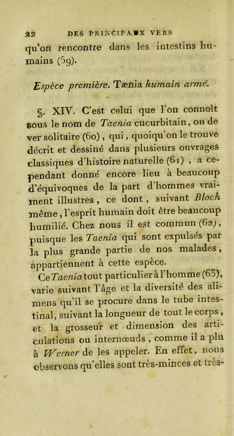 qu’on rencontre dans les intestins hu- mains (5g). Espèce première. Tænia humain armé. §. XIV. C’est celui que l’on connoît sous le nom de Taenia cucurbitain, ou de ver solitaire (60) , qui, quoiqu’on le trouve décrit et dessiné dans plusieurs ouvrages classiques d’histoire naturelle (61) , a ce- pendant donné encore lieu à beaucoup d’équivoques de la part d’hommes vrai- ment illustres , ce dont , suivant Bloch même, l’esprit humain doit être beaucoup humilié. Chez nous il est commun (62;, puisque les Taenia qui sont expulsés par la plus grande partie de nos malades, appartiennent a cette espece. Ce Taenia tout particulier à l’homme (63), varie suivant l’âge et la diversité des ali- mens qu’il se procure dans le tube intes- tinal, suivant la longueur de tout le corps, et la grosseur et dimension des arti- culations ou internœuds , comme il a plu à Werner de les appeler. En effet, nous observons qu elles sont très-minces et très-