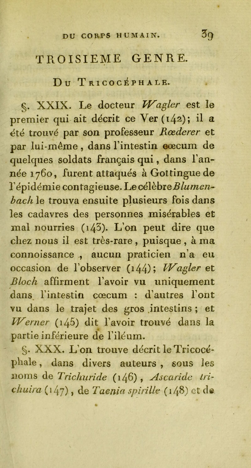 TROISIEME GENRE. Du Tricoc^phale. §. XXIX. Le docteur TVagler est le premier qui ait décrit ce Ver (142); il a été trouvé par son professeur Rœderer et par lui-même, dans l’intestin cæcum de quelques soldats français qui, dans l’an- née 1760, furent attaqués à Gottinguede l’épidémie contagieuse. Le célèbreBlumen- bach le trouva ensuite plusieurs fois dans les cadavres des personnes misérables et mal nourries ( 14^)- L’on peut dire que chez nous il est très-rare , puisque , à ma connoissance , aucun praticien n’a eu occasion de l’observer 044) î IVagler et Bloch affirment l’avoir vu uniquement dans l'intestin cæcum : d’autres l’ont vu dans le trajet des gros intestins ; et T/Verner 045) dit l’avoir trouvé dans la partie inférieure de l’iléum. §. XXX. L’on trouve décrit le Tricocé- phale, dans divers auteurs , sous les noms de Trichuride (146) , Ascaride tri- chuira (147) > de Taenia spirille 04&) et de