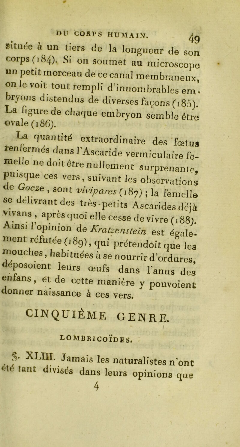 située à un tiers de la longueur de son corps (184). Si on soumet au microscope un petit morceau de ce canal membraneux on le voit tout rempli d'innombrables em- bryons distendus de diverses façons (185). La figure de chaque embryon semble être ovale (186). La quantité extraordinaire des fœtus renfermés dans l'Ascaride vermiculaire fe- mele ne doit être nullement surprenante, puisque ces vers, suivant les observations J?626 ’ sont vMpares (187) ; ]a femelle se délivrant des très petits Ascarides déjà vrvans après quoi elle cesse de vivre (188). msi 1 opinion de Kratzenstein est égale- ment réfutée 0 89), qui prétendoit que les mouches, habituées à se nourrir d’ordures, déposoient leurs œufs dans l’anus des enians, et de cette manière y pouvoient donner naissance à ces vers. CINQUIÈME GENRE. ■ i D O MB RI CO IDES. $• XLIII. Jamais les naturalistes n’onc *ié tant divisés dans leurs opinions que 4