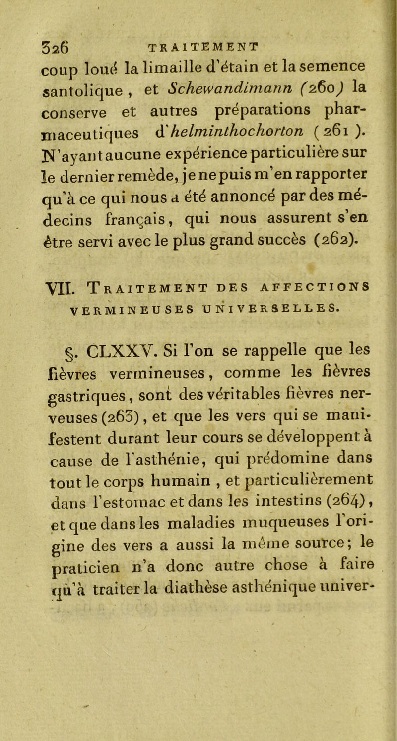 coup loué la limaille d’étain et la semence santolique , et Schewandimann (2.60) la conserve et autres préparations phar- maceutiques d' helminlhochorton (261). N’ayant aucune expérience particulière sur le dernier remède, je ne puis m’en rapporter qu’à ce qui nous a été annoncé par des mé- decins français, qui nous assurent s’en être servi avec le plus grand succès (262). VII. Traitement des affections VERMINEUSES UNIVERSELLES. CLXXV. Si l’on se rappelle que les fièvres vermineuses, comme les lièvres gastriques, sont des véritables fièvres ner- veuses (260), et que les vers qui se mani- festent durant leur cours se développent à cause de l'asthénie, qui prédomine dans tout le corps humain , et particulièrement dans l’estomac et dans les intestins (264), et que dans les maladies muqueuses l’ori- gine des vers a aussi la même source; le praticien n’a donc autre chose à faire quà traiter la diathèse asthénique univer-