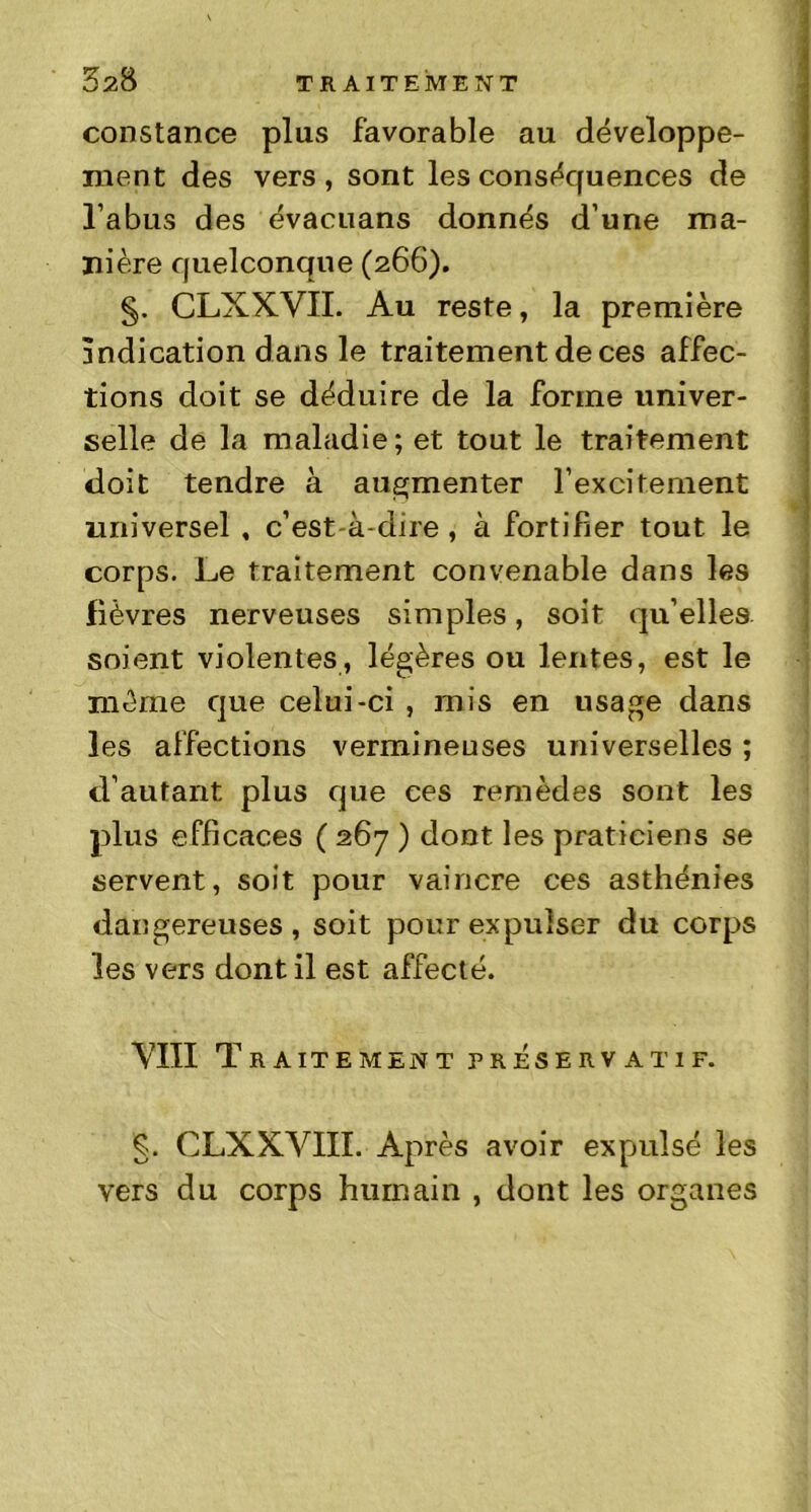constance plus favorable au développe- ment des vers , sont les conséquences de l’abus des évacuans donnés d’une ma- nière quelconque (266). §. CLXXVII. Au reste, la première indication dans le traitement de ces affec- tions doit se déduire de la forme univer- selle de la maladie; et tout le traitement doit tendre à augmenter l’excitentent universel , c’est-à-dire , à fortifier tout le corps. Le traitement convenable dans les lièvres nerveuses simples, soit qu’elles, soient violentes, légères ou lentes, est le même que celui-ci , mis en usage dans les affections vermineuses universelles ; d’autant plus que ces remèdes sont les plus efficaces ( 267 ) dont les praticiens se servent, soit pour vaincre ces asthénies dangereuses, soit pour expulser du corps les vers dont il est affecté. VIII Traitement préservatif. g. CLXXVIII. Après avoir expulsé les vers du corps humain , dont les organes