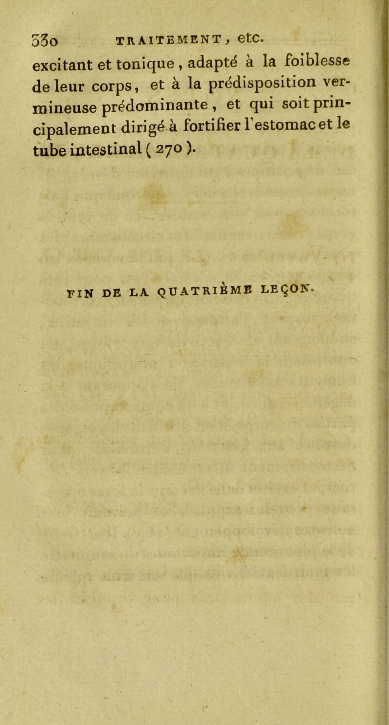 53o TRAITEMENT, etC. excitant et tonique , adapté a la foiblesse de leur corps, et à la prédisposition ver- mineuse prédominante, et qui soit prin- cipalement dirigé a fortifier 1 estomac et le tube intestinal ( 270 ). FIN DE LA QUATRIEME LEÇON’
