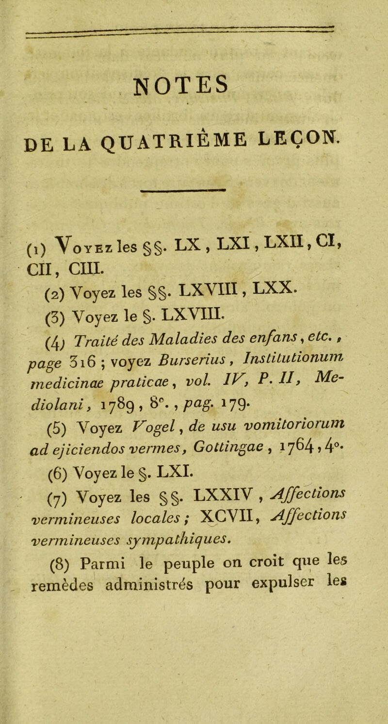 NOTES DE LA QUATRIÈME LEÇON. (1) Voyez les §§. LX , LXI, LXII, CI, Cil, C1II. (2) Voyez les §§• LXVIII, LXX. (3) Voyez le §. LXVIII. (4j Traité des Maladies des enfans, etc., page 316 ; voyez Burserius , Institutionum rnedicinae praticae, vol. IV, P. II, Me- diolani, 1789 , 8e. , pag. 179. (5) Voyez Vogel, de usu vomitoriorunt ad ejiciendos vernies, Gottingae , 1764 > 4°- (6) Voyez le §. LXI. (7) Voyez les §§. LXXIV , Affections vermineuses locales ; XCVII, Affections vermineuses sympathiques. (8) Parmi le peuple on croit que les remèdes administrés pour expulser les