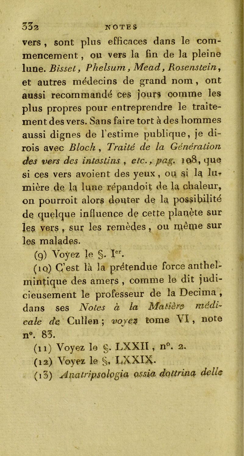 vers , sont plus efficaces dans le com- mencement, ou vers la fin de la pleine lune. Bisset, Phelsum, Mead, Piosenstein, et autres médecins de grand nom, ont aussi recommandé ces jours comme les plus propres pour entreprendre le traite- ment des vers. Sans faire tort à des hommes aussi dignes de l'estime publique, je di- rais avec Bloch , Traité de la Génération des vers des intestins , etc., pag. 108, que si ces vers avoient des yeux , 011 si la lu* mière de la lune répandoit de la chaleur, on pourrait alors douter de la possibilité de quelque influence de cette planète sur les vers , sur les remèdes, ou même sur les malades. (9) Voyez le §. Ier. (10) C’est là la prétendue force anthel- mintique des amers , comme le dit judi- cieusement le professeur de la Décima , dans ses Notes a la Matière médi- cale de Cullen ; voyez tome \ I, note n°. 83. (11) Voyez le §. LXXII, n°. 2. (12) Voyez le S, LXXIX- (i5) Anatripsologia ossia dottrinq. délie