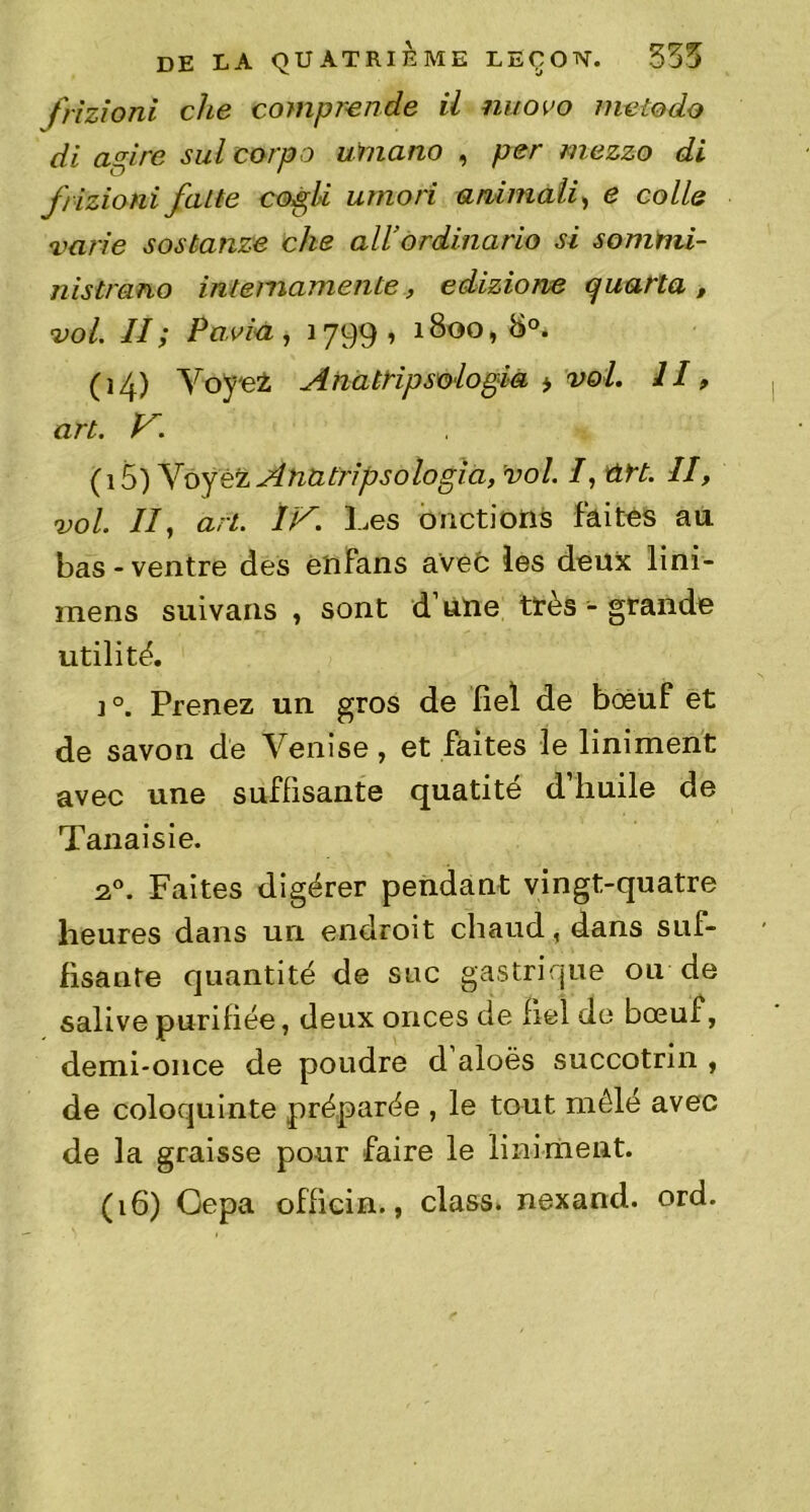 frizioni che comprende il nuovo nietodo di a pire sul corpo umano , per mezzo di frizioni faite copli umori animait, e colle varie sostanze che ail’ordinario si sommi- nistrano intemamente, edizione c/uarta , vol. II; Pavia, 1799, 1800, 8°. (14) Yoje± Anatripsologia > vol. 11, art. V. (15) Voyez Anatripsologia, vol. /, ûrt. II, vol. II, art. IV. 3-.es onctions faites au bas-ventre des enfans avec les deux lini- mens suivans , sont d’une très - grande utilité. i°. Prenez un gros de fiel de bœuf et de savon de Venise, et faites le liniment avec une suffisante quatité d’huile de Tanaisie. 20. Faites digérer pendant vingt-quatre heures dans un endroit chaud, dans suf- fisante quantité de suc gastrique ou de salive purifiée, deux onces de fiel de bœuf, demi-once de poudre d aloës succotrin , de coloquinte préparée , le tout mêlé avec de la graisse pour faire le liniment. (16) Gepa officia., class. nexand. ord.