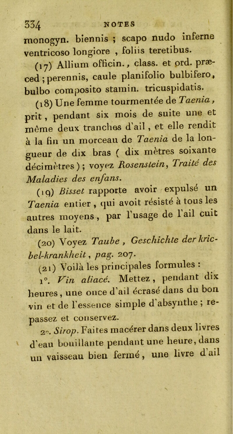 monogyn. biennis ; scapo nudo inferne ventricoso longiore , foliis teretibus. (17) Album oflicin., class. et ord. præ- ced ; perennis, caule planifolio bulbifero, bulbo composito stamin. tricuspidatis. (18) Une femme tourmentée de Taenia, prit, pendant, six mois de suite une et meme deux tranches d’ail , et elle rendit à la fin un morceau de Taenia de la lon- gueur de dix bras ( dix mètres soixante décimètres) ; voyez Pwsenstein, Traité des Maladies des enfans. (iq) Bissel rapporte avoir expulsé un Taenia entier , qui avoit résisté à tous les autres moyens , par l’usage de 1 ail cuit dans le lait. (20) Yovez Taube , Geschichte derkric- bel-kranhlieit, pag. 207. ^21) Voilà les principales formules: i°. Vin aliacé. Mettez, pendant dix heures, une once d’ail écrase dans du bon vin et de l’essence simple d absynthe ; re- passez et. conservez. 2-. Sirop. Faites macérer dans deux livres d'eau bouillante pendant une heure, dans un vaisseau bien fermé, une livre d ail