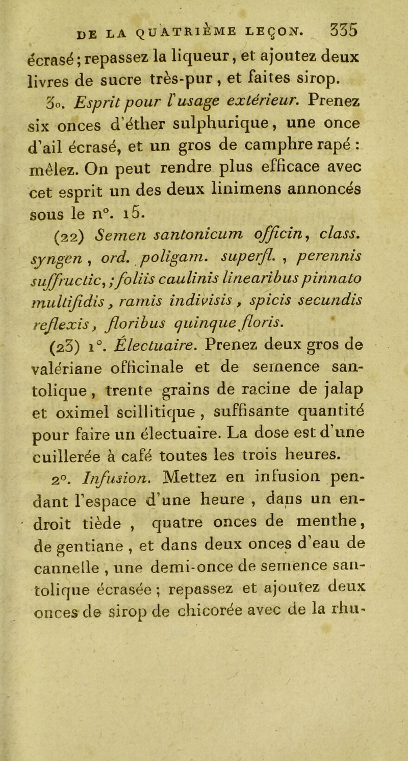écrasé ; repassez la liqueur, et ajoutez deux livres de sucre très-pur, et faites sirop. 3o. Esprit pour l'usage extérieur. Prenez six onces d’éther sulphurique, une once d’ail écrasé, et un gros de camphre râpé : mêlez. On peut rendre plus efficace avec cet esprit un des deux linimens annoncés sous le n°. i5. (22) Semen santonicum officin, class. syngen , ord. poligam. super/l. , perennis sufructic, ;foliis caulinis linearibus pinnato multifidis, ramis indivisis , spicis secundis reflexis, floribus cjuincjue fions. (23) i°. Électuaire. Prenez deux gros de valériane officinale et de semence san- tolique, trente grains de racine de jalap et oximel scillitique , suffisante quantité pour faire un électuaire. La dose est d une cuillerée à café toutes les trois heures. 20. Infusion. Mettez en infusion pen- dant l’espace d’une heure , dans un en- droit tiède , quatre onces de menthe, de gentiane , et dans deux onces d’eau de cannelle , une demi-once de semence san- tolique écrasée ; repassez et ajoutez deux onces de sirop de chicorée avec de la rhu-