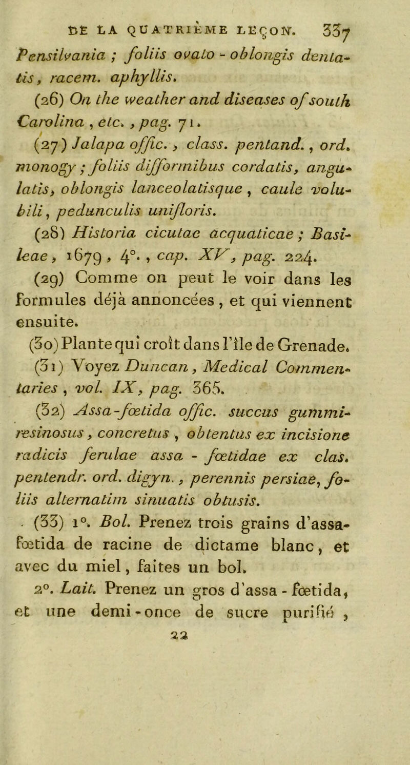 P ensilvania ; foliis ovalo - oblongis dénia- lis, racem. aphyllis. (26) Oti the weather and diseases of souih Carolina , etc. , pag. 71. (27) Jalapa offic. , class. pentand., ord. m onogy ; foliis difformibus cordatis, angu- latis, oblongis lanceolaliscjue , caule volu- bili, pedunculis unifions. (28) Hisloria cicutac accjualicae ; B asi- le ae , 1679, 4°. , cap. XV, pag. 224. (29) Comme on peut le voir dans les formules déjà annoncées , et qui viennent ensuite. (30) Plante qui croît dans File de Grenade. (01) Voyez Duncan, Medical Commen- taries , vol. IX, pag. 365. (§2) Assa-fœtida offc. succus gummi- res inos us, concretus , obtentus ex incisione radicis ferulae assa - fcetidae ex clas. pcntendr. ord. digyn., perennis persiae, fo- liis alternatim sinuatis obtusis. (33) i°. Bol. Prenez trois grains d’assa- fœtida de racine de dictame blanc, et avec du miel, faites un bol. 20. Lait. Prenez un gros d’assa - feetida, et une demi-once de sucre purifié ? 23