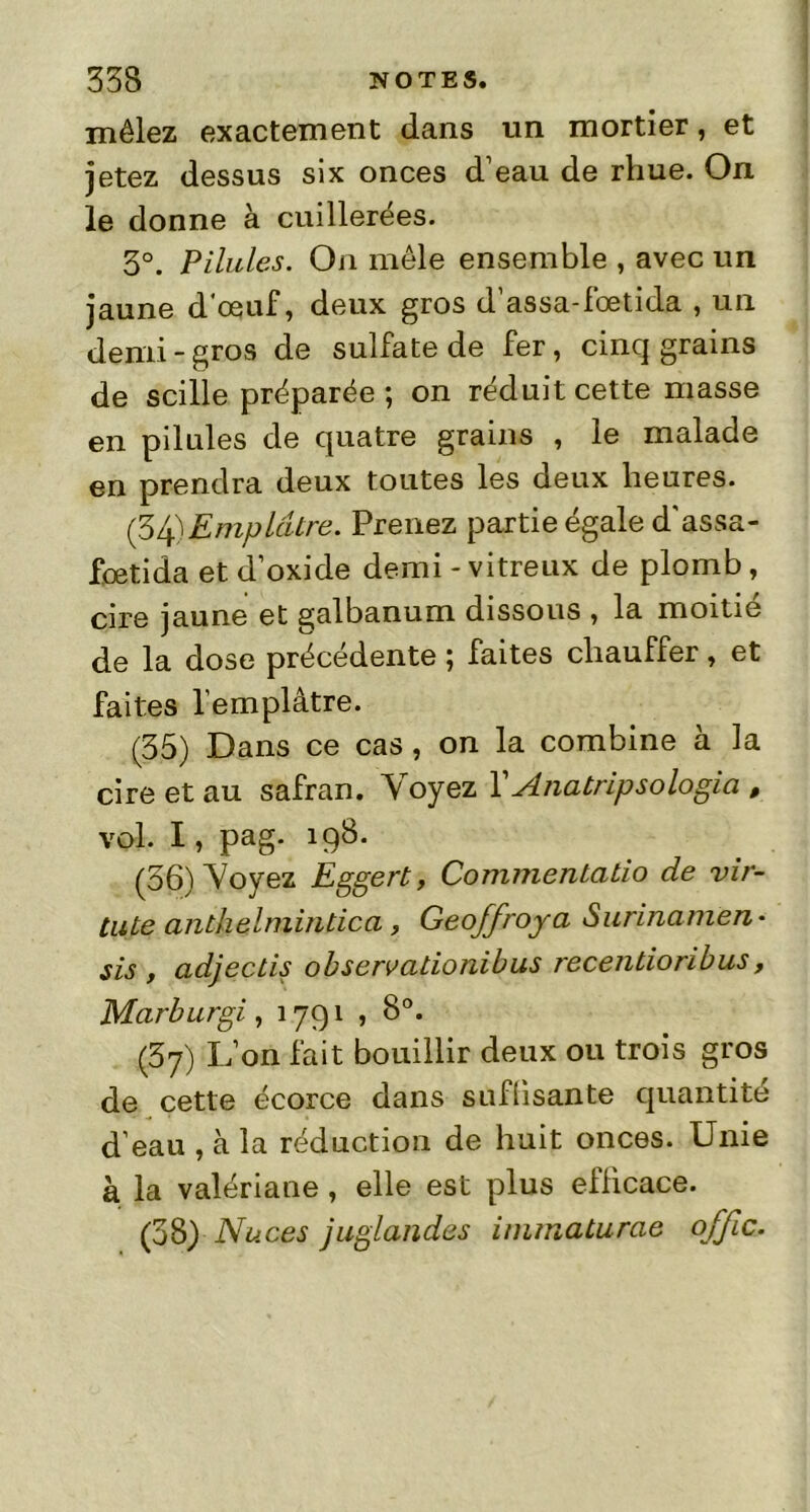 mêlez exactement dans un mortier, et jetez dessus six onces d’eau de rhue. On le donne à cuillerées. 3°. Pilules. On mêle ensemble , avec un jaune d'œuf, deux gros d’assa-fœtida , un demi - gros de sulfate de fer, cinq grains de scille préparée ; on réduit cette masse en pilules de quatre grains , le malade en prendra deux toutes les deux heures. (34) Emplâtre. Prenez partie égale d’assa- fœtida et d’oxide demi - vitreux de plomb, cire jaune et galbanum dissous , la moitié de la dose précédente ; faites chauffer, et faites l’emplâtre. (35) Dans ce cas, on la combine a la cire et au safran. Voyez YAnatripsologia , vol. I, pag. 198. (36) Voyez Eggert, Commentatio de vir- tiUe anthelniintica, Geoffroy a Surinamen • sis , adjectis observationibus recentioribus, Marburgi, 1791 , 8°. (37) L’on fait bouillir deux ou trois gros de cette écorce dans suffisante quantité d’eau , à la réduction de huit onces. Unie à la valériane , elle est plus efficace. (38) Nuces juglandes immaturae offic.