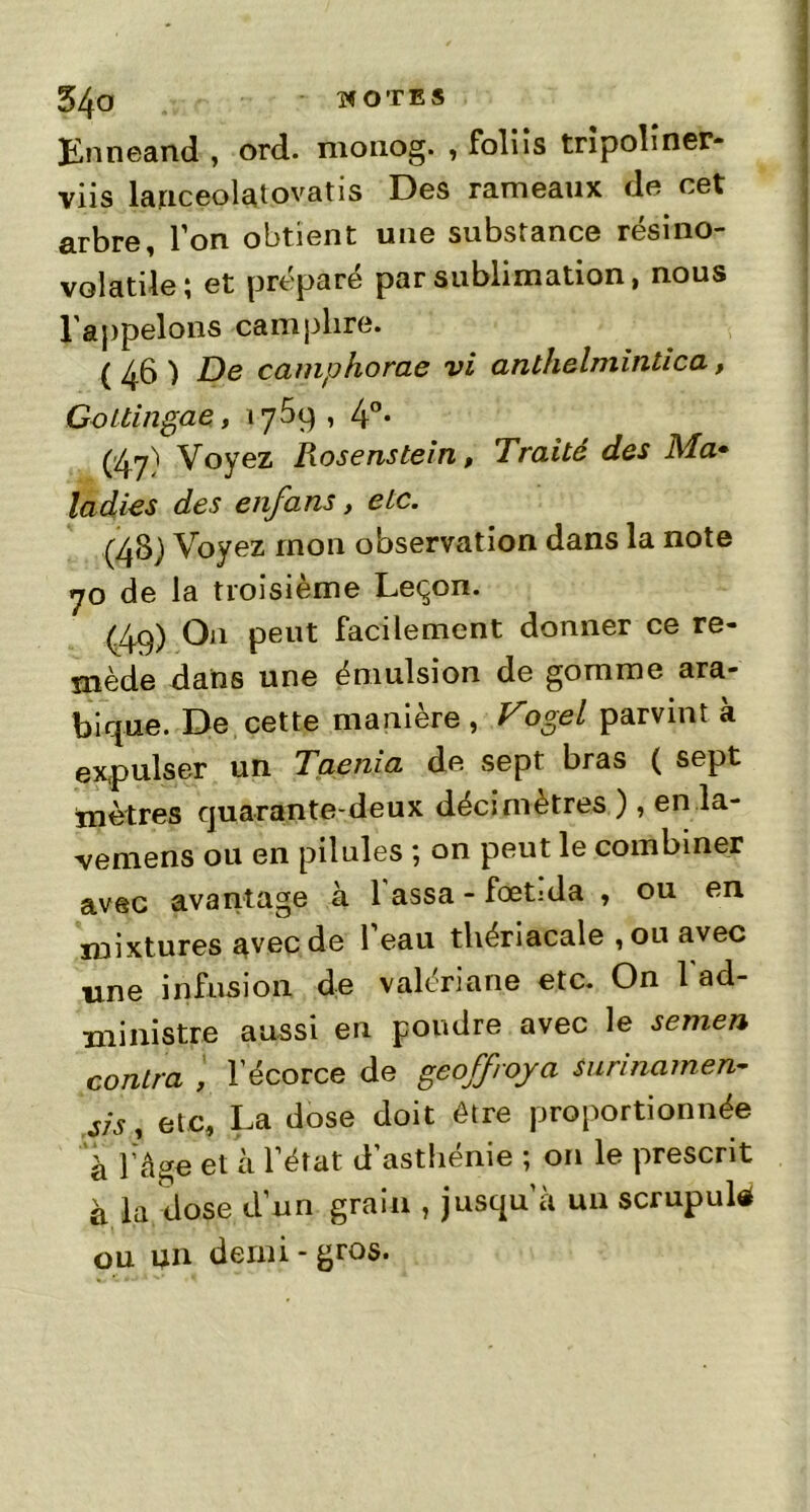 54*3 îf OTE S jïnneand , ord. monog. , foliis tripoliner- viis lanceolatovatis Des rameaux de cet arbre, l’on obtient une substance résino- volatile ; et préparé par sublimation, nous l'appelons camphre. (4b) De camphorae vi anthelmintica, Gottingae, 1759,4°* (47) Voyez Rosenstein, Traité des Ma» ladies des enfans, etc. (48) Voyez mon observation dans la note 70 de la troisième Leçon. (49) On peut facilement donner ce re- mède dans une émulsion de gomme ara- bique. De cette manière , Vogel parvint à expulser un Taenia de sept bras ( sept mètres quarante-deux décimètres ), en la- vemens ou en pilules ; on peut le combiner avec avantage à l assa - fœt:da , ou en mixtures avec de l’eau thériacale ,ou avec une infusion de valériane etc. On l'ad- ministre aussi en poudre avec le semen contra , l'écorce de geoffroja surinamen-- sis, etc, La dose doit être proportionnée à l’âge et à l’état d’asthénie ; on le prescrit à la dose d’un grain , jusqu’à un scrupule ou un demi-gros.