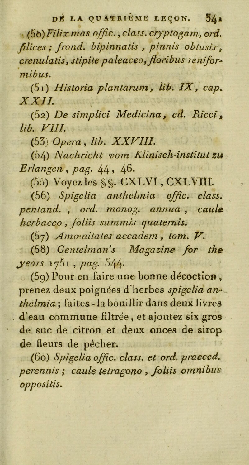 (5ô) Filix mas offic., class. cryptogam, ord. filices ; Jrond. bipinnaiis , pinnis obtusis, crenulatis, stipile paleaceo, floribus renifor- mibus. (51) Historia planlarum, lib. ÏX, cap» XXII. (52) De simplici Medicina, ed. Riccia lib. VIII. (53) Opéra, lib. XXVIII. (54) Nachricht vom Kiinisch-instiLut zu Erlangen , pag. 44 > 4^- (55) Voyez les §§. CXLVI, CXLVIII. (56) Spigelia anthelrnia offre, class. pentand. , ord. monog. annua , caule herbaceo , foliis summis cjuatemis. (prj) Amœnitales accadem, tom. V. (58) Gentebnan s Magazine for the years î y51 , pag. 544* (5g) Pour en faire une bonne décoction , prenez deux poignées d’herbes spigelia an- tlielmia ; faites - la bouillir dans deux livres d’eau commune filtrée, et ajoutez six gros de suc de citron et deux onces de sirop de fleurs de pêcher. (6o) Spigelia offre, class. et ord. praeced. perennis ; caule tetragono > foliis omnibus opposilis.