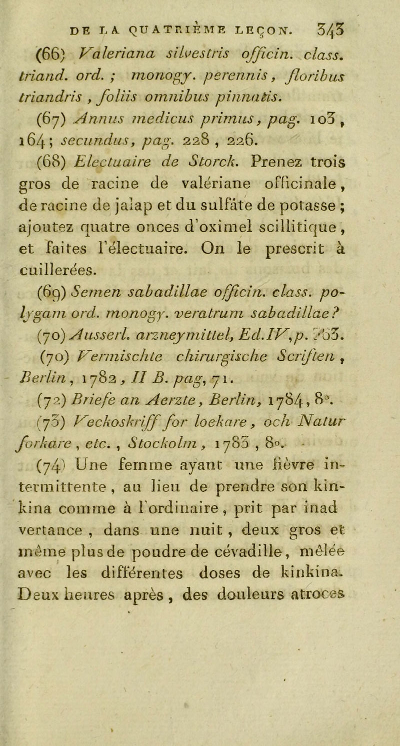 DE Li QUATRIÈME L E Ç O X. Z\Z (66) Valeriana si lues tris officia. class. friand, ord. ; mono y. perennis, floribus triandris , foliis omnibus pi/ma fis. (67) Annus medicus primas, pag. 108, 164; seeundus, pag. 228 , 226. (68) Electuaire de Storck. Prenez trois gros cle racine de valériane officinale, de racine de jalap et du sulfate de potasse ; ajoutez quatre onces d’oximel scillitique, et faites Félectuaire. On le prescrit à cuillerées. (69) Semen sabadillae officin. class. po- Ivgam ord. monogy. veratrum sabadillae? (70) A us se ri. arzneymitiel, Ed. IA,p. BoZ. (70) Vermischte chirurgische Serf te 11 , Berlin , 1782 , Il B. pag, 71. (72) Briefe an Aerzte, Berlin, 1784? 8°. ( 70) Veckoskriff for loekare , och Natur forkare , etc. , Slockolm, 1788,8°. (74i Une femme ayant une lièvre in- termittente , au lieu de prendre son kin- kina comme à lordinaire, prit par inad vertance , dans une nuit , deux gros et même plus de poudre de cévadille, mêlée avec les différentes doses de kinkina. Deux heures après , des douleurs atroces